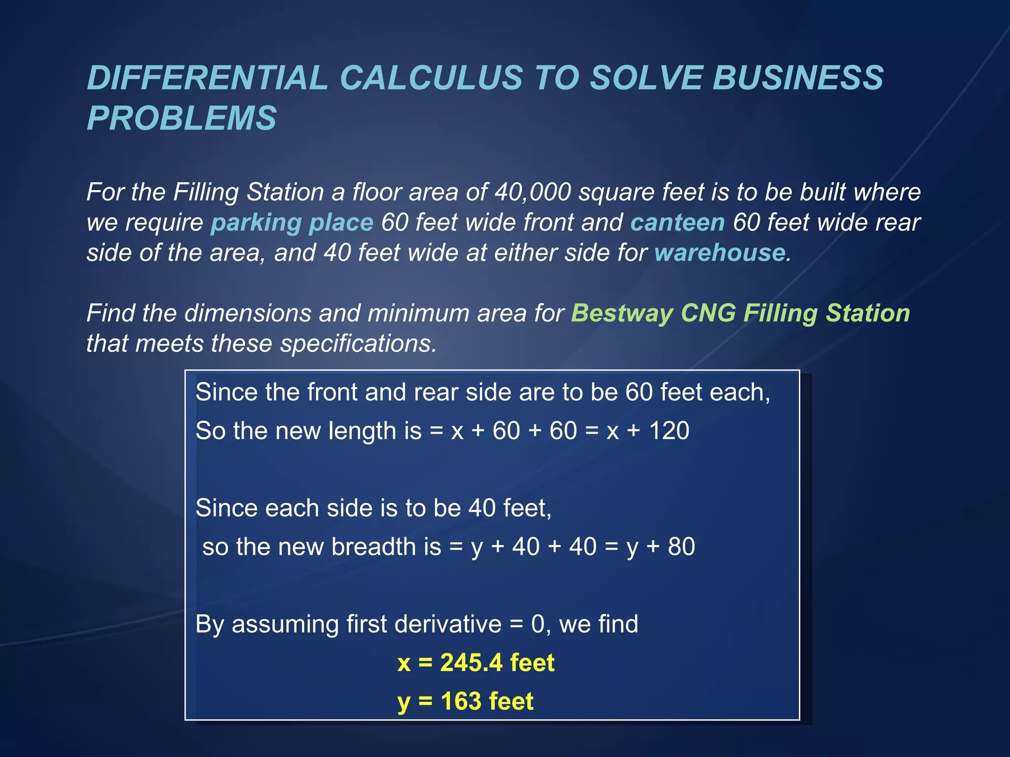 DIFFERENTIAL CALCULUS TO SOLVE BUSINESS PROBLEMS For the Filling Station a floor area of 40,000 square feet is to be built where we require  parking place  60 feet wide front and  canteen  60 feet wide rear side of the area, and 40 feet wide at either side for  warehouse . Find the dimensions and minimum area for   Bestway CNG Filling Station  that meets these specifications. Since the front and rear side are to be 60 feet each, So the new length is = x + 60 + 60 = x + 120 Since each side is to be 40 feet, so the new breadth is = y + 40 + 40 = y + 80 By assuming first derivative = 0, we find x = 245.4 feet y = 163 feet 