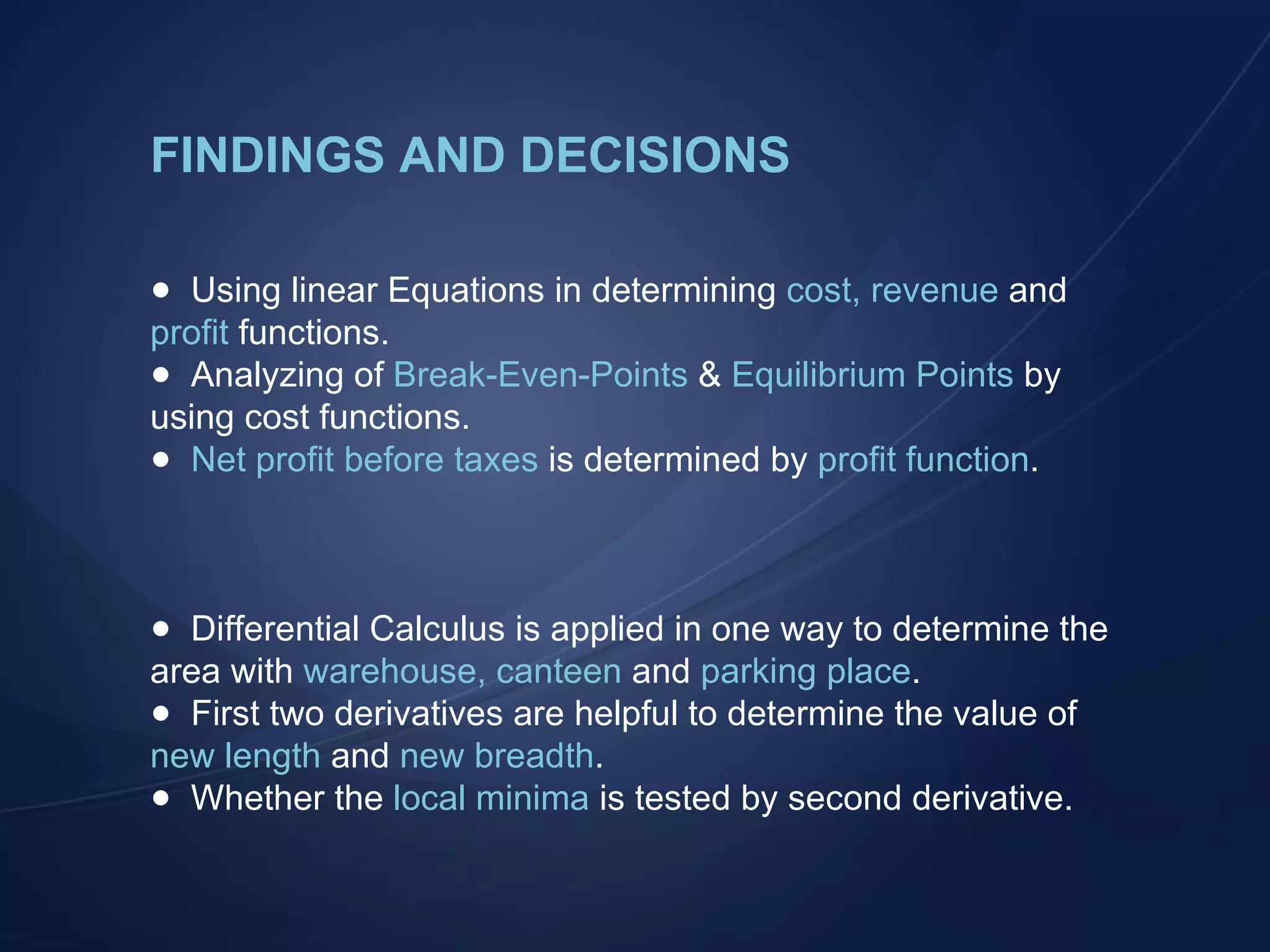 FINDINGS AND DECISIONS Using linear Equations in determining  cost, revenue  and  profit  functions. Analyzing of  Break-Even-Points  &  Equilibrium Points  by using cost functions. Net profit before taxes  is determined by  profit function . Differential Calculus is applied in one way to determine the area with  warehouse, canteen  and  parking place . First two derivatives are helpful to determine the value of  new length  and  new breadth . Whether the  local minima  is tested by second derivative. 
