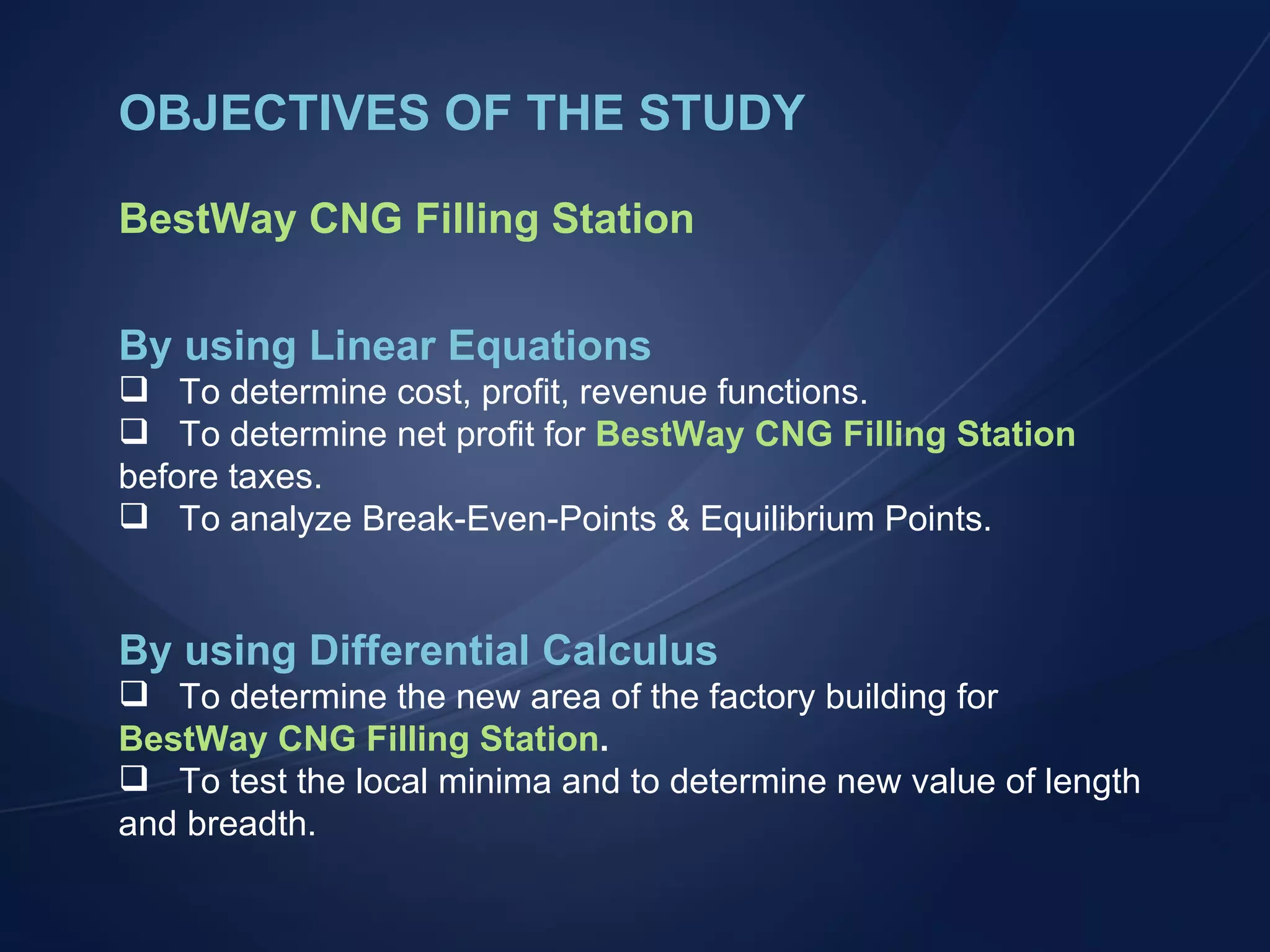OBJECTIVES OF THE STUDY BestWay CNG Filling Station By using Linear Equations To determine cost, profit, revenue functions. To determine net profit for  BestWay CNG Filling Station  before taxes. To analyze Break-Even-Points & Equilibrium Points. By using Differential Calculus To determine the new area of the factory building for  BestWay CNG Filling Station . To test the local minima and to determine new value of length and breadth. 