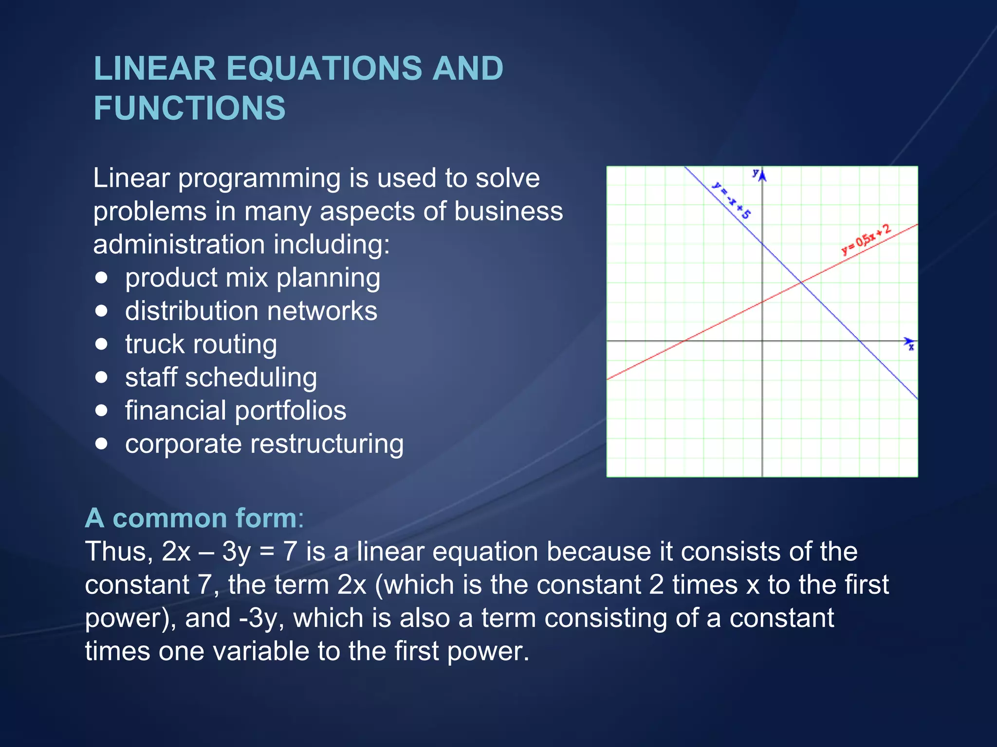 LINEAR EQUATIONS AND FUNCTIONS Linear programming is used to solve problems in many aspects of business administration including: product mix planning distribution networks truck routing staff scheduling financial portfolios corporate restructuring A common form : Thus, 2x &ndash; 3y = 7 is a linear equation because it consists of the constant 7, the term 2x (which is the constant 2 times x to the first power), and -3y, which is also a term consisting of a constant times one variable to the first power. 