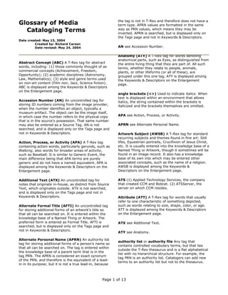 Glossary of Media
Cataloging Terms
Date created: May 13, 2004
Created by: Richard Carson
Date revised: May 24, 2004
Abstract Concept (ABC) A T-Rex tag for abstract
words, including: (1) those commonly thought of as
commercial concepts (Achievement, Freedom,
Opportunity); (2) academic disciplines (Astronomy,
Law, Mathematics); (3) style and genre terms used
on non-art content (Film noir, Jazz, Science fiction).
ABC is displayed among the Keywords & Descriptors
on the Enlargement page.
Accession Number (AN) An uncontrolled tag for
storing ID numbers coming from the image provider,
when the number identifies an object, typically a
museum artifact. The object can be the image itself,
in which case the number refers to the physical copy
that is in the source's possession. That same number
may also be entered as a Source Tag. AN is not
searched, and is displayed only on the Tags page and
not in Keywords & Descriptors.
Action, Process, or Activity (APA) A T-Rex tag
containing action words, particularly gerunds, such as
Walking; also words for broader areas of activity,
such as Baseball. It is similar to Generic Event, the
main difference being that APA terms are purely
generic and do not have a named equivalent. APA is
displayed among the Keywords & Descriptors on the
Enlargement page.
Additional Text (ATX) An uncontrolled tag for
notes that originate in-house, as distinct from Source
Text, which originates outside. ATX is not searched,
and is displayed only on the Tags page and not in
Keywords & Descriptors.
Alternate Formal Title (AFTI) An uncontrolled tag
for storing additional forms of an artwork's title so
that all can be searched on. It is entered within the
knowledge base of a Named Thing or Artwork. The
preferred form is entered as Formal Title. AFTI is
searched, but is displayed only on the Tags page and
not in Keywords & Descriptors.
Alternate Personal Name (APRN) An authority list
tag for storing additional forms of a person's name so
that all can be searched on. The tag is entered within
the knowledge base of a parent term that is in the
tag PRN. The APRN is considered an exact synonym
of the PRN, and therefore is the equivalent of a lead-
in in its purpose; but it is not a true lead-in, because
the tag is not in T-Rex and therefore does not have a
term type. APRN values are formatted in the same
way as PRN values, which means they may be
inverted. APRN is searched, but is displayed only on
the Tags page and not in Keywords & Descriptors.
AN see Accession Number.
Anatomy (ATY) A T-Rex tag for words denoting
anatomical parts, such as Eyes, as distinguished from
the entire living thing that they are part of. All such
terms, whether they relate to people, animals,
plants, or other lifeforms (or all of these), are
grouped under this one tag. ATY is displayed among
the Keywords & Descriptors on the Enlargement
page.
angle brackets (<>) Used to indicate italics. When
text is displayed within an environment that allows
italics, the string contained within the brackets is
italicized and the brackets themselves are omitted.
APA see Action, Process, or Activity.
APRN see Alternate Personal Name.
Artwork Subject (AWSB) A T-Rex tag for standard
recurring subjects and themes found in fine art: Still
lifes, Equestrian portraits, Crucifixion of Jesus Christ,
etc. It is usually entered into the knowledge base of a
Named Thing or Artwork, though it sometimes will be
found in an image record. It also has a knowledge
base of its own into which may be entered other
associated concepts, such as the name of a religion.
AWSB is displayed among the Keywords &
Descriptors on the Enlargement page.
ATS (1) Applied Technology Services, the company
that created CCM and Bobcat. (2) ATSServer, the
server on which CCM resides.
Attribute (ATT) A T-Rex tag for words that usually
refer to one characteristic of something depicted,
such as words relating to size, shape, color, or age.
ATT is displayed among the Keywords & Descriptors
on the Enlargement page.
ATX see Additional Text.
ATY see Anatomy.
authority list or authority file Any tag that
contains controlled vocabulary terms, but that lies
outside the T-Rex thesaurus and is a flat alphabetical
list with no hierarchical structure. For example, the
tag PRN is an authority list. Catalogers can add new
terms to an authority list but not to the thesaurus.
Page 1 of 13
 