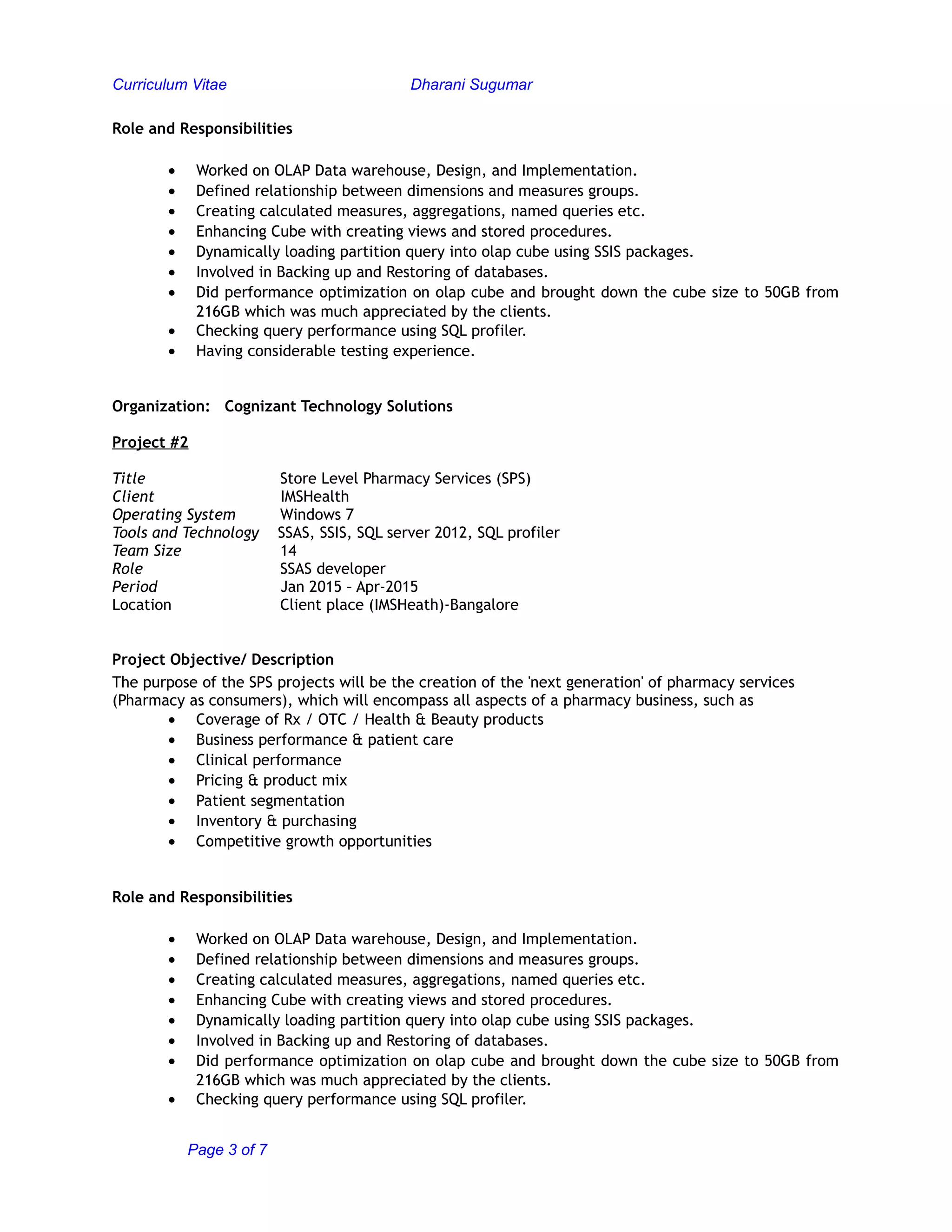 Curriculum Vitae Dharani Sugumar
Role and Responsibilities
• Worked on OLAP Data warehouse, Design, and Implementation.
• Defined relationship between dimensions and measures groups.
• Creating calculated measures, aggregations, named queries etc.
• Enhancing Cube with creating views and stored procedures.
• Dynamically loading partition query into olap cube using SSIS packages.
• Involved in Backing up and Restoring of databases.
• Did performance optimization on olap cube and brought down the cube size to 50GB from
216GB which was much appreciated by the clients.
• Checking query performance using SQL profiler.
• Having considerable testing experience.
Organization: Cognizant Technology Solutions
Project #2
Title Store Level Pharmacy Services (SPS)
Client IMSHealth
Operating System Windows 7
Tools and Technology SSAS, SSIS, SQL server 2012, SQL profiler
Team Size 14
Role SSAS developer
Period Jan 2015 – Apr-2015
Location Client place (IMSHeath)-Bangalore
Project Objective/ Description
The purpose of the SPS projects will be the creation of the 'next generation' of pharmacy services
(Pharmacy as consumers), which will encompass all aspects of a pharmacy business, such as
• Coverage of Rx / OTC / Health & Beauty products
• Business performance & patient care
• Clinical performance
• Pricing & product mix
• Patient segmentation
• Inventory & purchasing
• Competitive growth opportunities
Role and Responsibilities
• Worked on OLAP Data warehouse, Design, and Implementation.
• Defined relationship between dimensions and measures groups.
• Creating calculated measures, aggregations, named queries etc.
• Enhancing Cube with creating views and stored procedures.
• Dynamically loading partition query into olap cube using SSIS packages.
• Involved in Backing up and Restoring of databases.
• Did performance optimization on olap cube and brought down the cube size to 50GB from
216GB which was much appreciated by the clients.
• Checking query performance using SQL profiler.
Page 3 of 7
 