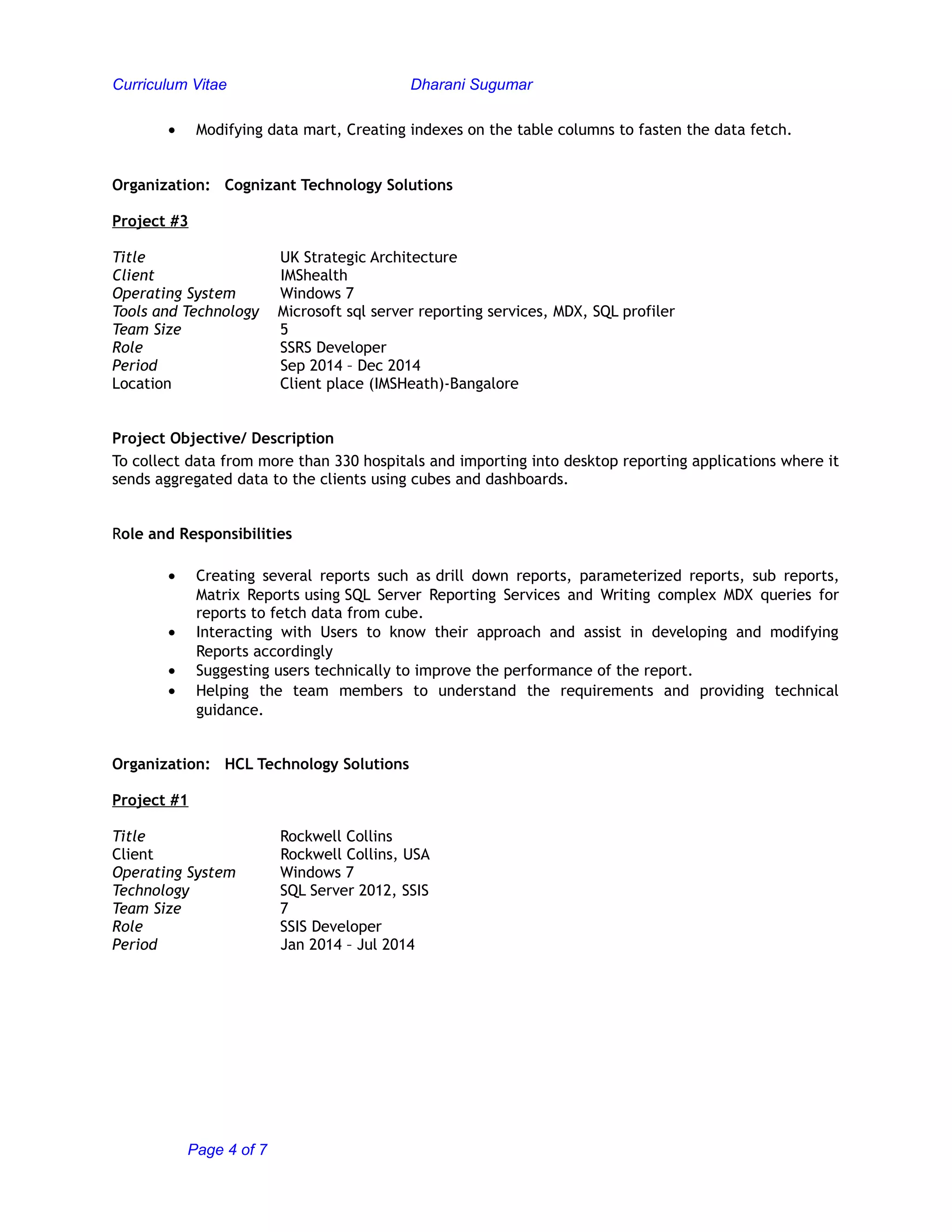 Curriculum Vitae Dharani Sugumar
• Modifying data mart, Creating indexes on the table columns to fasten the data fetch.
Organization: Cognizant Technology Solutions
Project #3
Title UK Strategic Architecture
Client IMShealth
Operating System Windows 7
Tools and Technology Microsoft sql server reporting services, MDX, SQL profiler
Team Size 5
Role SSRS Developer
Period Sep 2014 – Dec 2014
Location Client place (IMSHeath)-Bangalore
Project Objective/ Description
To collect data from more than 330 hospitals and importing into desktop reporting applications where it
sends aggregated data to the clients using cubes and dashboards.
Role and Responsibilities
• Creating several reports such as drill down reports, parameterized reports, sub reports,
Matrix Reports using SQL Server Reporting Services and Writing complex MDX queries for
reports to fetch data from cube.
• Interacting with Users to know their approach and assist in developing and modifying
Reports accordingly
• Suggesting users technically to improve the performance of the report.
• Helping the team members to understand the requirements and providing technical
guidance.
Organization: HCL Technology Solutions
Project #1
Title Rockwell Collins
Client Rockwell Collins, USA
Operating System Windows 7
Technology SQL Server 2012, SSIS
Team Size 7
Role SSIS Developer
Period Jan 2014 – Jul 2014
Page 4 of 7
 