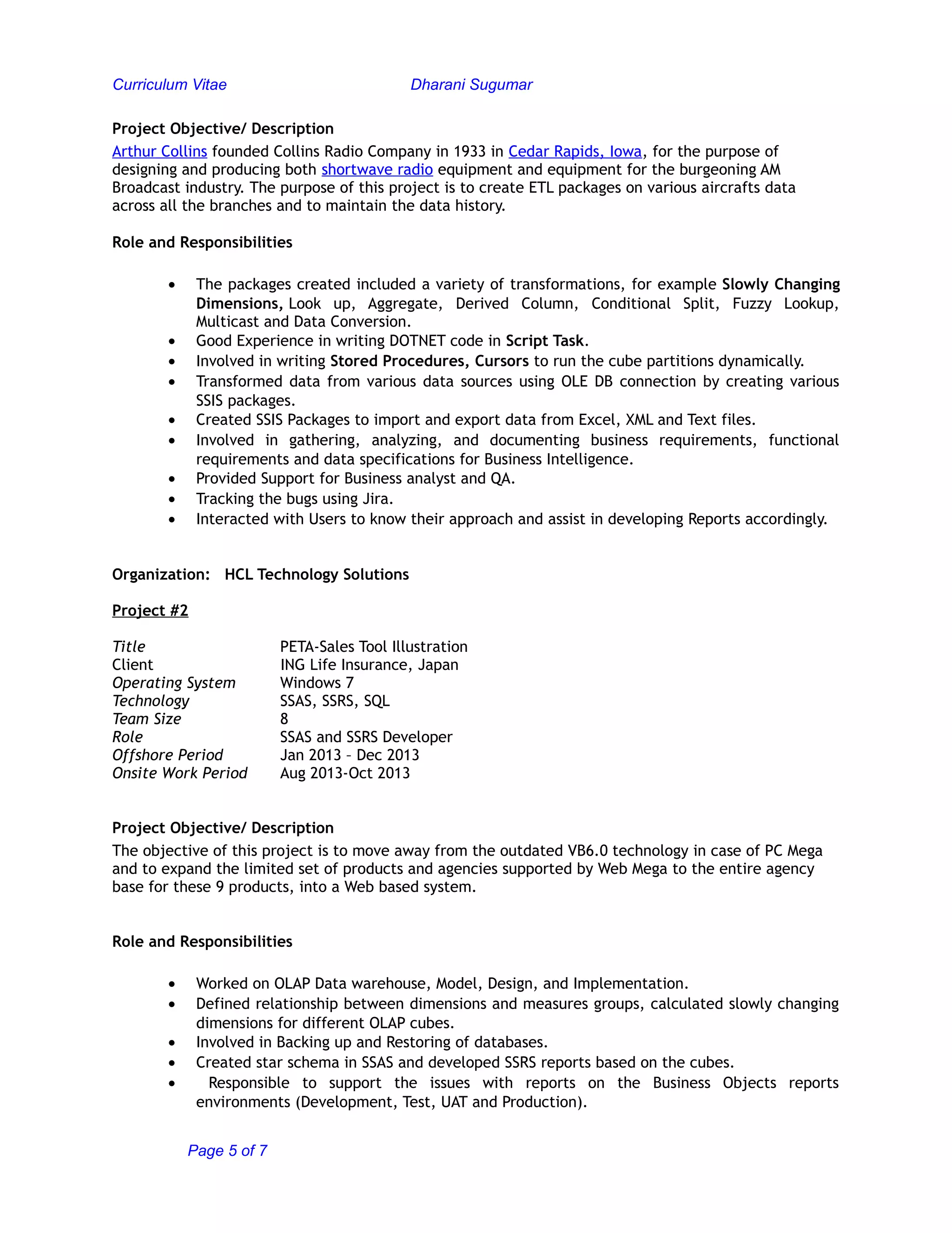 Curriculum Vitae Dharani Sugumar
Project Objective/ Description
Arthur Collins founded Collins Radio Company in 1933 in Cedar Rapids, Iowa, for the purpose of
designing and producing both shortwave radio equipment and equipment for the burgeoning AM
Broadcast industry. The purpose of this project is to create ETL packages on various aircrafts data
across all the branches and to maintain the data history.
Role and Responsibilities
• The packages created included a variety of transformations, for example Slowly Changing
Dimensions, Look up, Aggregate, Derived Column, Conditional Split, Fuzzy Lookup,
Multicast and Data Conversion.
• Good Experience in writing DOTNET code in Script Task.
• Involved in writing Stored Procedures, Cursors to run the cube partitions dynamically.
• Transformed data from various data sources using OLE DB connection by creating various
SSIS packages.
• Created SSIS Packages to import and export data from Excel, XML and Text files.
• Involved in gathering, analyzing, and documenting business requirements, functional
requirements and data specifications for Business Intelligence.
• Provided Support for Business analyst and QA.
• Tracking the bugs using Jira.
• Interacted with Users to know their approach and assist in developing Reports accordingly.
Organization: HCL Technology Solutions
Project #2
Title PETA-Sales Tool Illustration
Client ING Life Insurance, Japan
Operating System Windows 7
Technology SSAS, SSRS, SQL
Team Size 8
Role SSAS and SSRS Developer
Offshore Period Jan 2013 – Dec 2013
Onsite Work Period Aug 2013-Oct 2013
Project Objective/ Description
The objective of this project is to move away from the outdated VB6.0 technology in case of PC Mega
and to expand the limited set of products and agencies supported by Web Mega to the entire agency
base for these 9 products, into a Web based system.
Role and Responsibilities
• Worked on OLAP Data warehouse, Model, Design, and Implementation.
• Defined relationship between dimensions and measures groups, calculated slowly changing
dimensions for different OLAP cubes.
• Involved in Backing up and Restoring of databases.
• Created star schema in SSAS and developed SSRS reports based on the cubes.
• Responsible to support the issues with reports on the Business Objects reports
environments (Development, Test, UAT and Production).
Page 5 of 7
 