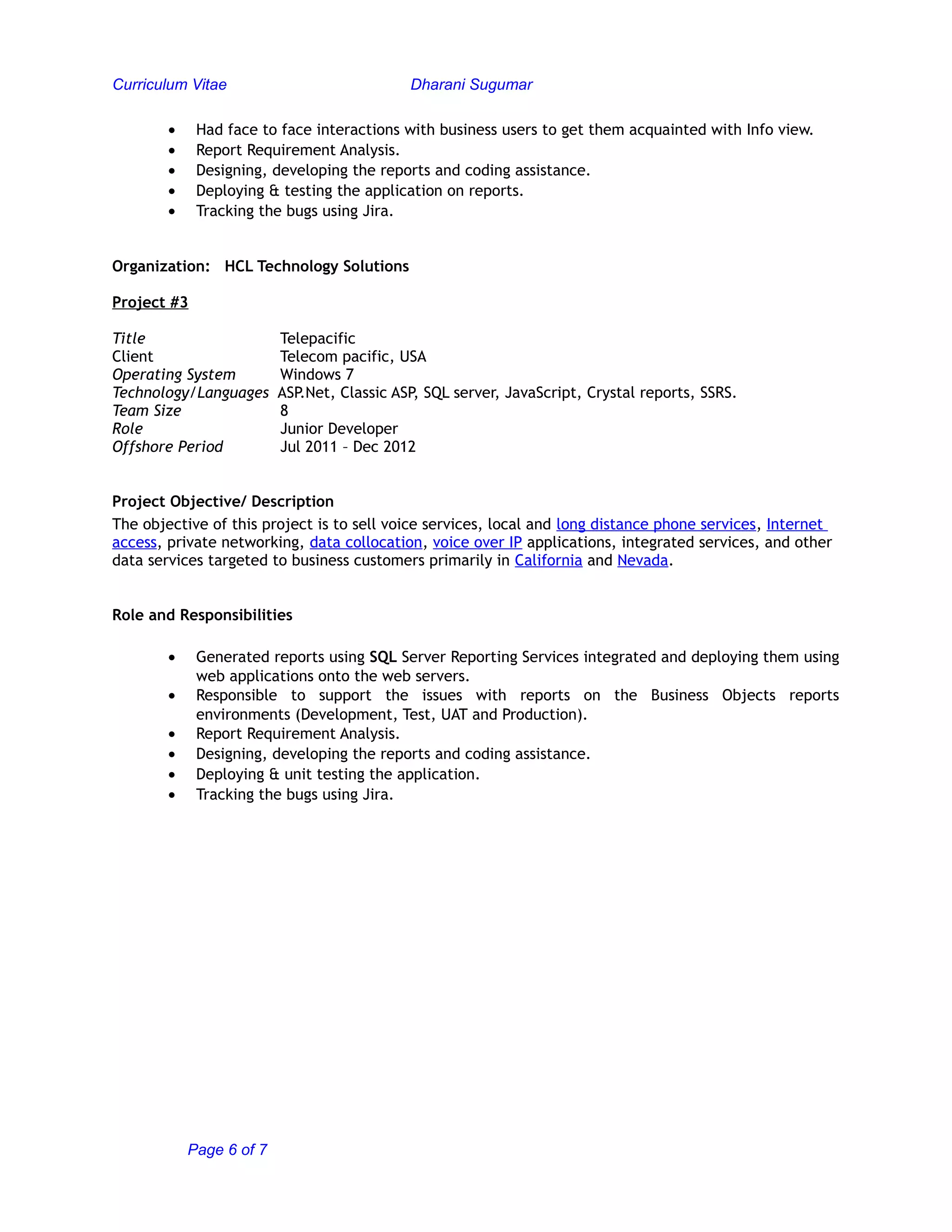 Curriculum Vitae Dharani Sugumar
• Had face to face interactions with business users to get them acquainted with Info view.
• Report Requirement Analysis.
• Designing, developing the reports and coding assistance.
• Deploying & testing the application on reports.
• Tracking the bugs using Jira.
Organization: HCL Technology Solutions
Project #3
Title Telepacific
Client Telecom pacific, USA
Operating System Windows 7
Technology/Languages ASP.Net, Classic ASP, SQL server, JavaScript, Crystal reports, SSRS.
Team Size 8
Role Junior Developer
Offshore Period Jul 2011 – Dec 2012
Project Objective/ Description
The objective of this project is to sell voice services, local and long distance phone services, Internet
access, private networking, data collocation, voice over IP applications, integrated services, and other
data services targeted to business customers primarily in California and Nevada.
Role and Responsibilities
• Generated reports using SQL Server Reporting Services integrated and deploying them using
web applications onto the web servers.
• Responsible to support the issues with reports on the Business Objects reports
environments (Development, Test, UAT and Production).
• Report Requirement Analysis.
• Designing, developing the reports and coding assistance.
• Deploying & unit testing the application.
• Tracking the bugs using Jira.
Page 6 of 7
 
