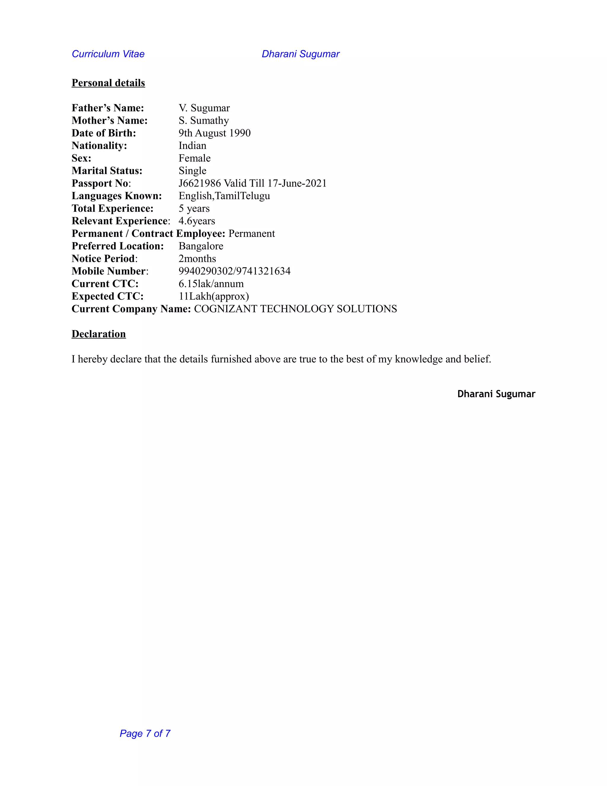 Curriculum Vitae Dharani Sugumar
Personal details
Father’s Name: V. Sugumar
Mother’s Name: S. Sumathy
Date of Birth: 9th August 1990
Nationality: Indian
Sex: Female
Marital Status: Single
Passport No: J6621986 Valid Till 17-June-2021
Languages Known: English,TamilTelugu
Total Experience: 5 years
Relevant Experience: 4.6years
Permanent / Contract Employee: Permanent
Preferred Location: Bangalore
Notice Period: 2months
Mobile Number: 9940290302/9741321634
Current CTC: 6.15lak/annum
Expected CTC: 11Lakh(approx)
Current Company Name: COGNIZANT TECHNOLOGY SOLUTIONS
Declaration
I hereby declare that the details furnished above are true to the best of my knowledge and belief.
Dharani Sugumar
Page 7 of 7
 