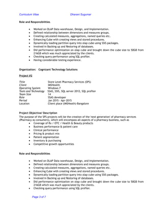 Curriculum Vitae Dharani Sugumar
Role and Responsibilities
• Worked on OLAP Data warehouse, Design, and Implementation.
• Defined relationship between dimensions and measures groups.
• Creating calculated measures, aggregations, named queries etc.
• Enhancing Cube with creating views and stored procedures.
• Dynamically loading partition query into olap cube using SSIS packages.
• Involved in Backing up and Restoring of databases.
• Did performance optimization on olap cube and brought down the cube size to 50GB from
216GB which was much appreciated by the clients.
• Checking query performance using SQL profiler.
• Having considerable testing experience.
Organization: Cognizant Technology Solutions
Project #2
Title Store Level Pharmacy Services (SPS)
Client IMSHealth
Operating System Windows 7
Tools and Technology SSAS, SSIS, SQL server 2012, SQL profiler
Team Size 14
Role SSAS developer
Period Jan 2015 – Apr-2015
Location Client place (IMSHeath)-Bangalore
Project Objective/ Description
The purpose of the SPS projects will be the creation of the 'next generation' of pharmacy services
(Pharmacy as consumers), which will encompass all aspects of a pharmacy business, such as
• Coverage of Rx / OTC / Health & Beauty products
• Business performance & patient care
• Clinical performance
• Pricing & product mix
• Patient segmentation
• Inventory & purchasing
• Competitive growth opportunities
Role and Responsibilities
• Worked on OLAP Data warehouse, Design, and Implementation.
• Defined relationship between dimensions and measures groups.
• Creating calculated measures, aggregations, named queries etc.
• Enhancing Cube with creating views and stored procedures.
• Dynamically loading partition query into olap cube using SSIS packages.
• Involved in Backing up and Restoring of databases.
• Did performance optimization on olap cube and brought down the cube size to 50GB from
216GB which was much appreciated by the clients.
• Checking query performance using SQL profiler.
Page 3 of 7
 