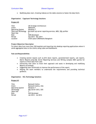 Curriculum Vitae Dharani Sugumar
• Modifying data mart, Creating indexes on the table columns to fasten the data fetch.
Organization: Cognizant Technology Solutions
Project #3
Title UK Strategic Architecture
Client IMShealth
Operating System Windows 7
Tools and Technology Microsoft sql server reporting services, MDX, SQL profiler
Team Size 5
Role SSRS Developer
Period Sep 2014 – Dec 2014
Location Client place (IMSHeath)-Bangalore
Project Objective/ Description
To collect data from more than 330 hospitals and importing into desktop reporting applications where it
sends aggregated data to the clients using cubes and dashboards.
Role and Responsibilities
• Creating several reports such as drill down reports, parameterized reports, sub reports,
Matrix Reports using SQL Server Reporting Services and Writing complex MDX queries for
reports to fetch data from cube.
• Interacting with Users to know their approach and assist in developing and modifying
Reports accordingly
• Suggesting users technically to improve the performance of the report.
• Helping the team members to understand the requirements and providing technical
guidance.
Organization: HCL Technology Solutions
Project #1
Title Rockwell Collins
Client Rockwell Collins, USA
Operating System Windows 7
Technology SQL Server 2012, SSIS
Team Size 7
Role SSIS Developer
Period Jan 2014 – Jul 2014
Page 4 of 7
 