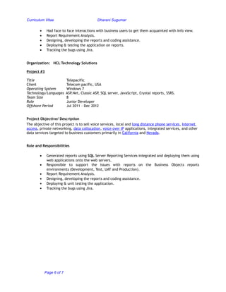 Curriculum Vitae Dharani Sugumar
• Had face to face interactions with business users to get them acquainted with Info view.
• Report Requirement Analysis.
• Designing, developing the reports and coding assistance.
• Deploying & testing the application on reports.
• Tracking the bugs using Jira.
Organization: HCL Technology Solutions
Project #3
Title Telepacific
Client Telecom pacific, USA
Operating System Windows 7
Technology/Languages ASP.Net, Classic ASP, SQL server, JavaScript, Crystal reports, SSRS.
Team Size 8
Role Junior Developer
Offshore Period Jul 2011 – Dec 2012
Project Objective/ Description
The objective of this project is to sell voice services, local and long distance phone services, Internet
access, private networking, data collocation, voice over IP applications, integrated services, and other
data services targeted to business customers primarily in California and Nevada.
Role and Responsibilities
• Generated reports using SQL Server Reporting Services integrated and deploying them using
web applications onto the web servers.
• Responsible to support the issues with reports on the Business Objects reports
environments (Development, Test, UAT and Production).
• Report Requirement Analysis.
• Designing, developing the reports and coding assistance.
• Deploying & unit testing the application.
• Tracking the bugs using Jira.
Page 6 of 7
 