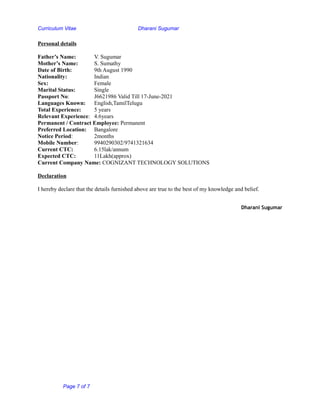 Curriculum Vitae Dharani Sugumar
Personal details
Father’s Name: V. Sugumar
Mother’s Name: S. Sumathy
Date of Birth: 9th August 1990
Nationality: Indian
Sex: Female
Marital Status: Single
Passport No: J6621986 Valid Till 17-June-2021
Languages Known: English,TamilTelugu
Total Experience: 5 years
Relevant Experience: 4.6years
Permanent / Contract Employee: Permanent
Preferred Location: Bangalore
Notice Period: 2months
Mobile Number: 9940290302/9741321634
Current CTC: 6.15lak/annum
Expected CTC: 11Lakh(approx)
Current Company Name: COGNIZANT TECHNOLOGY SOLUTIONS
Declaration
I hereby declare that the details furnished above are true to the best of my knowledge and belief.
Dharani Sugumar
Page 7 of 7
 