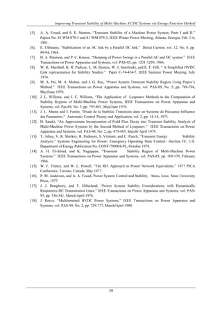 Improving Transient Stability of Multi-Machine AC/DC Systems via Energy-Function Method 
[5]. A. A. Fouad, and S. E. Stanton, “Transient Stability of a Machine Power System, Parts I and II.” 
Papers No. 81 WM 078-5 and 81 WM 079-3, IEEE Winter Power Meeting, Atlanta, Georgia, Feb. 1-6, 
1981. 
[6]. E. Uhlmann, “Stabilization of an AC link by a Parallel DC link.” Direct Current, vol. 12, No. 8, pp. 
50 
89-94, 1964. 
[7]. H. A. Peterson, and P. C. Krause, “Damping of Power Swings in a Parallel AC and DC system.” IEEE 
Transactions on Power Apparatus and Systems, vol. PAS-85, pp. 1231-1239, 1966. 
[8]. W. K. Marshall, K. R. Padiyar, L. M. Denton, W. J. Smolinski, and E. F. Hill, “ A Simplified HVDC 
Link representation for Stability Studies.” Paper C-74-434-7, IEEE Summer Power Meeting, July 
1974. 
[9]. M. A, Pai, M. A. Mohan, and J. G. Rao, “Power System Transient Stability Region Using Popov’s 
Method.” IEEE Transactions on Power Apparatus and Systems, vol. PAS-89, No. 5, pp. 788-794, 
May/June 1970. 
[10]. J. L. Willems, and J. C. Willems, “The Application of Lyapunov Methods to the Computation of 
Stability Regions of Multi-Machine Power Systems, IEEE Transactions on Power Apparatus and 
Systems, vol. Pas-89, No. 5, pp. 795-801, May/June 1970. 
[11]. J. L. Abatut and J. Fantin, “Etude de la Stabilite Transitoire dans un Systeme de Puissance Influence 
des Parametres.” Automatic Control Theory and Application, vol. 2, pp. 14-18, 1973. 
[12]. H. Sasaki, “An Approximate Incorporation of Field Flux Decay into Transient Stability Analysis of 
Multi-Machine Power Systems by the Second Method of Lyapunov.” IEEE Transactions on Power 
Apparatus and Systems, vol. PAS-98, No. 2, pp. 473-483, March/ April 1979. 
[13]. T. Athay, V. R. Sherkey, R. Podmore, S. Virmani, and C. Puech, “Transient Energy Stability 
Analysis.” Systems Engineering for Power: Emergency Operating State Control- -Section IV, U.S. 
Department of Energy Publication No. CONF-790904-PL, October 1979. 
[14]. A. H. El-Abiad, and K. Nagappan, “Transient Stability Region of Multi-Machine Power 
Systems.” IEEE Transactions on Power Apparatus and Systems, vol. PAS-85, pp. 169-179, February 
1966. 
[15]. W. F. Tinney, and W. L. Powell, “The REI Approach to Power Network Equivalents.” 1977 PICA 
Conference, Toronto, Canada, May 1977. 
[16]. P. M. Anderson, and A. A. Fouad, Power System Control and Stability. Ames, Iowa State University 
Press, 1977. 
[17]. J. J. Dougherty, and T. Hillesland, “Power System Stability Considerations with Dynamically 
Responsive DC Transmission Lines.” IEEE Transactions on Power Apparatus and Systems, vol. PAS- 
95, pp. 536-541, March/April 1976. 
[18]. J. Reeve, “Multiterminal HVDC Power Systems.” IEEE Transactions on Power Apparatus and 
Systems, vol. PAS-99, No. 2, pp. 729-737, March/April 1980. 

