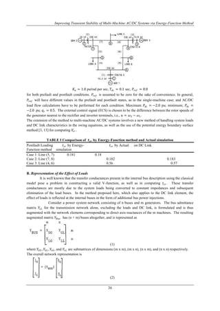 Improving Transient Stability of Multi-Machine AC/DC Systems via Energy-Function Method 
퐾푎 = 1.0 pu/rad per sec, 푇푑푐 = 0.1 sec, 푃푟푒푓 = 0.0 
for both prefault and postfault conditions. 푃푟푒푓 is assumed to be zero for the sake of convenience. In general, 
푃푟푒푓 will have different values in the prefault and postfault states, as in the single-machine case; and AC/DC 
load flow calculations have to be performed for each condition. Maximum 푃푑푐 = −2.0 pu; minimum; 푃푑푐 = 
−2.0 pu; 푞푟 = 0.5. The external control signal (ECS) is chosen to be the difference between the rotor speeds of 
the generator nearest to the rectifier and inverter terminals, i.e., 푢 = 휔3 − 휔1. 
The extension of the method to multi-machine AC/DC systems involves a new method of handling system loads 
and DC link characteristics in the swing equations, as well as the use of the potential energy boundary surface 
method [3, 13] for computing 푉푐푟 . 
TABLE I Comparison of 풕풄풓 by Energy-Function method and Actual simulation 
Postfault Loading 푡푐푟 by Energy- 푡푐푟 by Actual on DC Link 
Function method simulation 
Case 1: Line (5, 7) 0.181 0.18 
Case 2: Line (7, 8) 0.182 0.183 
Case 3: Line (4, 6) 0.56 0.57 
36 
B. Representation of the Effect of Loads 
It is well known that the transfer conductances present in the internal bus description using the classical 
model pose a problem in constructing a valid V-function, as well as in computing 푡푐푟 . These transfer 
conductances are mostly due to the system loads being converted to constant impedances and subsequent 
elimination of the load buses. In the method proposed here, which also applies to the DC link element, the 
effect of loads is reflected at the internal buses in the form of additional bus power injections. 
Consider a power system network consisting of n buses and m generators. The bus admittance 
matrix 푌퐿퐿 for the transmission network alone, excluding the loads and DC link, is formulated and is thus 
augmented with the network elements corresponding to direct axis reactances of the m machines. The resulting 
augmented matrix 푌퐵푢푠 has (n + m) buses altogether, and is represented as 
(1) 
where 푌퐺퐺 , 푌퐺퐿 , 푌퐿퐺 , and 푌퐿퐿 are submatrices of dimensions (m x m), (m x n), (n x m), and (n x n) respectively. 
The overall network representation is 
(2) 
 