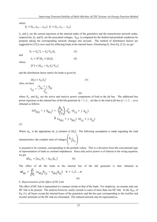 Improving Transient Stability of Multi-Machine AC/DC Systems via Energy-Function Method 
−1 (5) 
37 
where 
퐼퐺푡 
푡 = 퐼퐿1, 퐼퐿2 … . 퐼퐿푛 
= 퐼퐺1, 퐼퐺2, … 퐼퐺푚 , 퐼퐿 
퐼퐺 and 퐼퐿 are the current injections at the internal nodes of the generators and the transmission network nodes, 
respectively; 퐸퐺 and 푉퐿 are the associated voltages. 푌퐵푈푆 is computed for the faulted and postfault conditions by 
properly taking the corresponding network changes into account. The method of distribution factors are 
suggested in [15] is now used for reflecting loads at the internal buses. Eliminating 푉퐿 from Eq. (3.2), we get 
−1퐼퐿 − 푌퐿퐿 
푉퐿 = 푌퐿퐿 
−1푌퐿퐺 퐸퐺 (3) 
and 
퐼퐺 = 푌′ 퐸퐺 + 퐷퐿 퐼퐿 (4) 
where 
−1푌퐿퐺 
푌′ = 푌퐺퐺 − 푌퐺퐿 푌퐿퐿 
and the distribution factor matrix for loads is given by 
퐷퐿 = 푌퐺퐿 푌퐿퐿 
Also, we have 
(6) 
where 푃퐿푗 and 푄퐿푗 are the active and reactive power components of load at the jth bus. The additional bus 
power injections at the internal bus of the kth generator (k = 1, 2….m) due to the load at jth bus (j = 1, 2 ….n) is 
obtained as follows 
(7) 
Where 푑푘푗 is the appropriate (k, j) element of 퐷퐿 . The following assumption is made regarding the load 
characteristics: the complex ratio of voltages 
퐸푘 
푉퐿푗 
is assumed to be constant, corresponding to the prefault values. This is a deviation from the conventional type 
of representation of loads as constant impedances. Since only active power is of interest in the swing equation, 
we get 
Δ푃푘퐿푗 = 푎푘퐿푗 푃퐿푗 − 푏푘퐿푗 푄퐿푗 (8) 
The effect of all the loads at the internal bus of the kth generator is then obtained as 
(9) 
C. Representation of the Effect of DC Link 
The effect of DC link is represented in a manner similar to that of the loads. For simplicity, we assume only one 
DC link to be present. The analysis however, easily extends to cases of more than one DC link. In the 푌퐵푈푆 of 
Eq. (1), all buses except the internal buses of the generators and the bus pair corresponding to the rectifier and 
inverter terminals of the DC link are eliminated. The reduced network may be represented as 
 