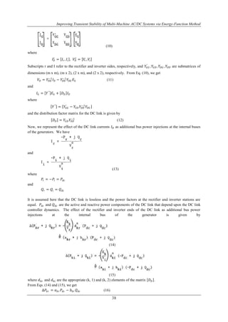 Improving Transient Stability of Multi-Machine AC/DC Systems via Energy-Function Method 
(10) 
−1 (12) 
38 
where 
퐼퐷푡 
= 퐼푟 , 퐼푖 , 푉퐷푡 
= 푉푟 , 푉푖 
′ , 푌퐺퐷 , 푌퐷퐺 , 푌퐷퐷 are submatrices of 
Subscripts r and I refer to the rectifier and inverter sides, respectively, and 푌퐺퐺 
dimensions (m x m), (m x 2), (2 x m), and (2 x 2), respectively. From Eq. (10), we get 
−1퐼퐷 − 푌퐷퐷 
푉퐷 = 푌퐷퐷 
−1푌퐷퐺 퐸퐺 (11) 
and 
퐼퐺 = 푌′′ 퐸퐺 + 퐷퐷 퐼퐷 
where 
푌′′ = 푌퐺퐺 
−1푌퐷퐺 
′ − 푌퐺퐷 푌퐷퐷 
and the distribution factor matrix for the DC link is given by 
퐷퐷 = 푌퐺퐷 푌퐷퐷 
Now, we represent the effect of the DC link currents 퐼퐷 as additional bus power injections at the internal buses 
of the generators. We have 
and 
(13) 
where 
푃푟 = −푃푖 = 푃푑푐 
and 
푄푟 = 푄푖 = 푄푑푐 
It is assumed here that the DC link is lossless and the power factors at the rectifier and inverter stations are 
equal. 푃푑푐 and 푄푑푐 are the active and reactive power components of the DC link that depend upon the DC link 
controller dynamics. The effect of the rectifier and inverter ends of the DC link as additional bus power 
injections at the internal bus of the generator is given by 
(14) 
(15) 
where 푑푘푟 and 푑푘푖 are the appropriate (k, 1) and (k, 2) elements of the matrix 퐷퐷 . 
From Eqs. (14) and (15), we get 
Δ푃푘푟 = 푎푘푟 푃푑푐 − 푏푘푟 푄푑푐 (16) 
 