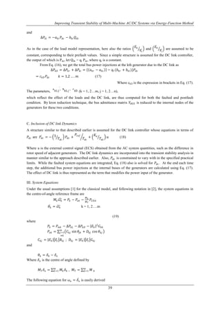 Improving Transient Stability of Multi-Machine AC/DC Systems via Energy-Function Method 
39 
and 
Δ푃푘푖 = −푎푘푖 푃푑푐 − 푏푘푖 푄푑푐 
As in the case of the load model representation, here also the ratios 
퐸푘 
푉푟 
and 
퐸푘 
푉푖 
are assumed to be 
constant, corresponding to their prefault values. Since a simple structure is assumed for the DC link controller, 
the output of which is Pdc, let Qdc = qr Pdc, where qr is a constant. 
From Eq. (16), we get the total bus power injections at the kth generator due to the DC link as 
Δ푃푘퐷 = Δ푃푘푟 + Δ푃푘푖 = 푎푘푟 − 푎푘푖 − 푞푟(푏푘푟 + 푏푘푖 )}푃푑푐 
= 푐푘퐷 푃푑푐 푘 = 1,2 … . 푚 (17) 
Where ckD is the expression in brackets in Eq. (17). 
The parameters, (k = 1, 2…m, j = 1, 2…n), 
which reflect the effect of the loads and the DC link, are thus computed for both the faulted and postfault 
condition. By kron reduction technique, the bus admittance matrix 푌퐵푈푆 is reduced to the internal nodes of the 
generators for these two conditions. 
C. Inclusion of DC link Dynamics 
A structure similar to that described earlier is assumed for the DC link controller whose equations in terms of 
푃푑푐 are 푃푑푐 = − 1 
푇푑푐 
푃푑푐 + 
푃푟푒푓 
푇푑푐 
+ 
퐾푎 
푇푑푐 
푢 (18) 
Where u is the external control signal (ECS) obtained from the AC system quantities, such as the difference in 
rotor speed of adjacent generators. The DC link dynamics are incorporated into the transient stability analysis in 
manner similar to the approach described earlier. Also, 푃푑푐 is constrained to vary with in the specified practical 
limits. While the faulted system equations are integrated, Eq. (18) also is solved for 푃푑푐 . At the end each time 
step, the additional bus power injections at the internal buses of the generators are calculated using Eq. (17). 
The effect of DC link is thus represented as the term that modifies the power input of the generator. 
III. System Equations 
Under the usual assumptions [1] for the classical model, and following notation in [2], the system equations in 
the centre-of-angle reference frame are 
푀푘휔 푘 = 푃푘 − 푃푒푘 − 
푀푘 
푀푇 
푃퐶푂퐴 
휃푘 = 휔 푘 k = 1, 2….m 
(19) 
where 
푃푘 = 푃푚푘 − Δ푃푘퐿 − Δ푃푘퐷 − 퐸푘 2퐺푘푘 
푃푒푘 = 퐶푘푗 sin 휃푗푘 + 퐷푘푗 cos 휃푘푗 푚푗 
=1 
≠푘 
퐶푘푗 = 퐸푘 퐸푗 퐵푘푗 ; 퐷푘푗 = 퐸푘 퐸푗 퐺푘푗 
and 
휃푘 = 훿푘 − 훿표 
Where 훿표 is the centre of angle defined by 
푚푘 
푀푇 훿표 = 푀푘 훿푘 
푚푘 
=1 , 푀푇 = =1 
푀 푘 
The following equation for 휔표 = 훿표 
is easily derived 
 