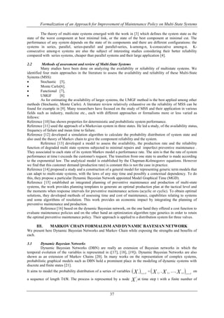 Formalization of an Approach for Improvement of Maintenance Policy on Multi-State Systems 
The theory of multi-state systems emerged with the work in [3] which defines the system state as the 
state of the worst component at best minimal link, or the state of the best component at minimal cut. The 
performance of any system depends on the state of its components and there are different configurations: the 
systems in series, parallel, series-parallel and parallel-series, k-among-n, k-consecutive among-n. K-consecutive 
among-n systems are also the subject of interesting studies considering their better reliability 
compared with series systems, cheaper than parallel systems and their large application [4]. 
2.2 Methods of assessment and review of Multi-State Systems 
Many studies have been done on analyzing the availability or reliability of multistate systems. We 
identified four main approaches in the literature to assess the availability and reliability of these Multi-State 
Systems (MSS): 
 Stochastic [5], 
 Monte Carlo[6], 
 Functional [7], 
 UMGF [8]. 
As for estimating the availability of larger systems, the UMGF method is the best applied among other 
methods (Stochastic, Monte Carlo). A literature review relatively exhaustive on the reliability of MSS can be 
found for example in [9]. Many researchers have focused on the study of MSS and their application in various 
fields such as industry, medicine etc., each with different approaches or formalisms more or less varied as 
follows: 
Reference [10] has shown properties for deterministic and probabilistic system performance. 
Reference [11] used the approach of a Markovian system in three states. He led a study, of the availability status, 
frequency of failure and mean time to failure. 
Reference [12] developed a simulation algorithm to calculate the probability distribution of system state and 
also used the theory of Markov chain to give the component reliability and the system. 
Reference [13] developed a model to assess the availability, the production rate and the reliability 
function of degraded multi state systems subjected to minimal repairs and imperfect preventive maintenance . 
They associated to each state of its system Markov model a performance rate. The aim is that the rate of system 
performance at time t exceeds the customer's request. The transition from one state to another is made according 
to the exponential law. The analytical model is established by the Chapman-Kolmogorov equations. However 
we find that this customer demand (production rate) is constant this is not the case in practice. 
Reference [14] proposed a study and a construction of a general model for representing generic term models that 
can adapt to multi-state systems, with the laws of any stay time and possibly a contextual dependency. To do 
this, they propose a particular Dynamic Bayesian Network appointed Model Graphical Time (MGD). 
Reference [15] established an integrated planning of preventive maintenance and production of multi-state 
systems, the work provides planning templates to generate an optimal production plan at the tactical level and 
the moments when response intervals for preventive maintenance actions (acyclic or cyclic). To obtain optimal 
solutions, they developed methods of assessing time and cost of maintenance, capabilities relating to systems 
and some algorithms of resolution. This work provides an economic impact by integrating the planning of 
preventive maintenance and production. 
Reference [16] based on the dynamic Bayesian network, on the one hand they offered a cost function to 
evaluate maintenance policies and on the other hand an optimization algorithm type genetics in order to retain 
the optimal preventive maintenance policy. Their approach is applied to a distribution system for three valves. 
III. MARKOV CHAIN FORMALISM AND DYNAMIC BAYESIAN NETWORK 
We present here Dynamic Bayesian Networks and Markov Chain while exposing the strengths and benefits of 
each. 
37 
3.1 Dynamic Bayesian Networks 
Dynamic Bayesian Networks (DBN) are really an extension of Bayesian networks in which the 
temporal evolution of the variables is represented in ([17], [18], [19]). Dynamic Bayesian Networks are also 
shown as an extension of Markov Chains [20]. In many works on the representation of complex systems, 
probabilistic graphical models such as DBN hold a prominent place in the modeling of dynamic systems with 
discrete and finite states [21]. 
It aims to model the probability distribution of a series of variables  X  X X X t 1  t  T 1, t 2, t n , t 1 
 t  
T  , ,..., 
on 
a sequence of length T∈ℕ. The process is represented by a node 
i 
t X at time step t with a finite number of 
 