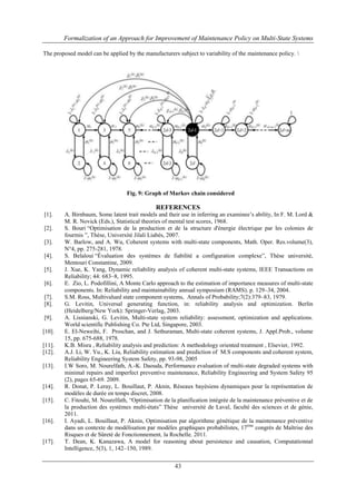Formalization of an Approach for Improvement of Maintenance Policy on Multi-State Systems 
The proposed model can be applied by the manufacturers subject to variability of the maintenance policy.  
Fig. 9: Graph of Markov chain considered 
REFERENCES 
[1]. A. Birnbaum, Some latent trait models and their use in inferring an examinee’s ability, In F. M. Lord & 
M. R. Novick (Eds.), Statistical theories of mental test scores, 1968. 
[2]. S. Bouri “Optimisation de la production et de la structure d'énergie électrique par les colonies de 
fourmis ”, Thèse, Université Jilali Liabès, 2007. 
[3]. W. Barlow, and A. Wu, Coherent systems with multi-state components, Math. Oper. Res.volume(3), 
43 
N°4, pp. 275-281, 1978. 
[4]. S. Belaloui “Évaluation des systèmes de fiabilité a configuration complexe”, Thèse université, 
Mentouri Constantine, 2009. 
[5]. J. Xue, K. Yang, Dynamic reliability analysis of coherent multi-state systems, IEEE Transactions on 
Reliability; 44: 683–8, 1995. 
[6]. E. Zio, L. Podofillini, A Monte Carlo approach to the estimation of importance measures of multi-state 
components. In: Reliability and maintainability annual symposium (RAMS). p. 129–34, 2004. 
[7]. S.M. Ross, Multivalued state component systems, Annals of Probability;7(2):379–83, 1979. 
[8]. G. Levitin, Universal generating function, in: reliability analysis and optimization. Berlin 
(Heidelberg/New York): Springer-Verlag, 2003. 
[9]. A. Lisnianski, G. Levitin, Multi-state system reliability: assessment, optimization and applications. 
World scientific Publishing Co. Pte Ltd, Singapore, 2003. 
[10]. E. El-Neweihi, F. Proschan, and J. Sethuraman, Multi-state coherent systems, J. Appl.Prob., volume 
15, pp. 675-688, 1978. 
[11]. K.B. Misra , Reliability analysis and prediction: A methodology oriented treatment , Elsevier, 1992. 
[12]. A.J. Li, W. Yu., K. Liu, Reliability estimation and prediction of M.S components and coherent system, 
Reliability Engineering System Safety, pp. 93-98, 2005 
[13]. I.W Soro, M. Nourelfath, A.-K. Daouda, Performance evaluation of multi-state degraded systems with 
minimal repairs and imperfect preventive maintenance, Reliability Engineering and System Safety 95 
(2), pages 65-69. 2009. 
[14]. R. Donat, P. Leray, L. Bouillaut, P. Aknin, Réseaux bayésiens dynamiques pour la représentation de 
modèles de durée en temps discret, 2008. 
[15]. C. Fitouhi, M. Nourelfath, “Optimisation de la planification intégrée de la maintenance préventive et de 
la production des systèmes multi-états” Thèse université de Laval, faculté des sciences et de génie, 
2011. 
[16]. I. Ayadi, L. Bouillaut, P. Aknin, Optimisation par algorithme génétique de la maintenance préventive 
dans un contexte de modélisation par modèles graphiques probabilistes, 17ème congrès de Maîtrise des 
Risques et de Sûreté de Fonctionnement, la Rochelle, 2011. 
[17]. T. Dean, K. Kanazawa, A model for reasoning about persistence and causation, Computationnal 
Intelligence, 5(3), 1, 142–150, 1989. 
 