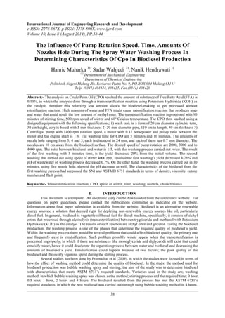 International Journal of Engineering Research and Development 
e-ISSN: 2278-067X, p-ISSN: 2278-800X, www.ijerd.com 
Volume 10, Issue 8 (August 2014), PP.38-44 
The Influence Of Pump Rotation Speed, Time, Amounts Of 
Nozzles Hole During The Spray Water Washing Process In 
Determining Characteristics Of Cpo In Biodiesel Production 
Hanric Muharka 1), Sadar Wahjudi 2), Nanik Hendrawati 3) 
1,2 Department of Mechanical Engineering 
3 Department of Chemical Engineering 
Politeknik Negeri Malang Jln. Soekarno-Hatta No. 9, PO.BOX 004 Malang 65141 
Telp. (0341) 404424, 404425, Fax.(0341) 404420 
Abstract:- The analysis on Crude Palm Oil (CPO) resulted the amount of substance of Free Fatty Acid (FFA) is 
0.13%, in which the analysis done through a transesterification reaction using Potassium Hydroxide (KOH) as 
the catalyst, therefore this relatively low amount allows the biodiesel-making to get processed without 
esterification reaction. High amounts of water and FFA might cause saponification reaction that produces soap 
and water that could result the low amount of methyl ester. The transesterification reaction is processed with 90 
minutes of stirring time, 500 rpm speed of stirrer and 60º Celcius temperature. The CPO then washed using a 
designed equipment with the following specifications; 1) wash tank in a form of 20 cm diameter cylindric tube, 
30 cm height, acrylic based with 5 mm thickness 2) 20 mm diameter pipe, 110 cm in length, 30 cm thickness 3) 
Centrifugal pump with 1400 rpm rotation speed, a motor with 0.37 horsepower and pulley ratio between the 
motor and the engine shaft is 1:6. The washing time for CPO are 5 minutes and 10 minutes. The amounts of 
nozzle hole ranging from 3, 4 and 5, each is distanced in 24 mm, and each of them has 0.7 mm diameter. The 
nozzles are 10 cm away from the biodiesel surface. The desired speed of pump rotation are 2000, 3000 and to 
4000 rpm. The ratio between biodiesel and water is 1:3, with the washing process carried out twice. The result 
of the first washing with 5 minutes time, is the yield decreased 20% from the initial volume. The second 
washing that carried out using speed of stirrer 4000 rpm, resulted the first washing’s yield decreased 6.25% and 
pH of wastewater of washing process decreased 0.7%. On the other hand, the washing process carried out in 10 
minutes, using five nozzle hole, showed the pH decrease as well. The characteristics of the biodiesel from the 
first washing process had surpassed the SNI and ASTMD 6751 standards in terms of density, viscosity, cetane 
number and flash point. 
Keywords:- Transesterification reaction, CPO, speed of stirrer, time, washing, nozzels, characteristics 
I. INTRODUCTION 
This document is a template. An electronic copy can be downloaded from the conference website. For 
questions on paper guidelines, please contact the publications committee as indicated on the website. 
Information about final paper submission is available from the website. Biodiesel is an alternative renewable 
energy sources; a solution that deemed right for depleting non-renewable energy sources like oil, particularly 
diesel fuel. In general, biodiesel is vegetable oil based fuel for diesel machine, specifically, it consists of alchyl 
esters that processed through alcoholysis (transesterification) between tryglicerida and methanol with Potassium 
Hydroxide (KOH) as the catalyst. The results of such reaction are alchyl ester and glicerol. During the biodiesel 
production, the washing process is one of the phases that determine the required quality of biodiesel’s yield. 
Within the washing process there would be several problems that could affect biodiesel quality, the primary one 
and frequently exist is emulsification. Such problem possibly would appear when the transesterification is 
processed improperly, in which if there are substances like monoglyceride and diglyceride still exist that could 
emulsify water, hence it could decelerate the separation process between water and biodiesel and decreasing the 
amounts of biodiesel’s yield. Emulsification could happen because of two factors; the poor quality of the 
biodiesel and the overly vigorous speed during the stirring process. 
Several studies has been done by Pramudita, et al (2009), in which the studies were focused in terms of 
how the effect of washing method could determine the quality of biodiesel. In the study, the method used for 
biodiesel production was bubble washing spray and stirring, the aim of the study was to determine biodiesel 
with characteristics that meets ASTM 6751’s required standards. Variables used in the study are; washing 
method, in which bubble washing spray was chosen as the method; stirring process and the required time; 0 hour, 
0.5 hour, 1 hour, 2 hours and 4 hours. The biodiesel resulted from the process has met the ASTM 6751’s 
required standards, in which the best biodiesel was carried out through using bubble washing method in 4 hours. 
38 
 