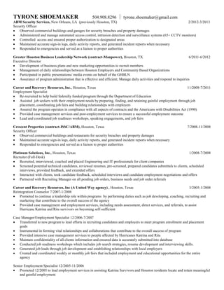 TYRONE SHOEMAKER 504.908.8296  tyrone.shoemaker@gmail.com
ABM Security Services, New Orleans, LA (previously Houston, TX) 2/2012-3/2013
Security Officer
 Observed commercial buildings and garages for security breaches and property damages
 Administered and manage automated access control, intrusion detection and surveillance systems (65+ CCTV monitors)
 Controlled access and ensured proper authorization to designated areas
 Maintained accurate sign-in logs, daily activity reports, and generated incident reports when necessary
 Responded to emergencies and served as a liaison to proper authorities
Greater Houston Business Leadership Network (contract-Manpower), Houston, TX 6/2011-6/2012
Executive Director
 Development of business plans and new marketing opportunities to recruit members
 Management of daily relationships between Houston Employers and Community Based Organizations
 Participated in public presentations/ media events on behalf of the GHBLN
 Assurance of program administration that is effective and efficient; Manage daily activities and respond to inquiries
Career and Recovery Resources, Inc., Houston, Texas 11/2008-7/2011
Employment Specialist
 Re-recruited to help build federally funded program through the Department of Education
 Assisted job seekers with their employment needs by preparing, finding, and retaining gainful employment through job
placement, coordinating job fairs and building relationships with employers
 Assured the program operates in compliance with all aspects of contracts and the Americans with Disabilities Act (1990)
 Provided case management services and post-employment services to ensure a successful employment outcome
 Lead and coordinated job readiness workshops, speaking engagements, and job fairs
Crescent Properties (contract-ISSC/ABM), Houston, Texas 7/2008-11/2008
Security Officer
 Observed commercial buildings and restaurants for security breaches and property damages
 Maintained accurate sign-in logs, daily activity reports, and generated incident reports when necessary
 Responded to emergencies and served as a liaison to proper authorities
Platinum Solutions, Inc., Houston, Texas 1/2008-7/2008
Recruiter (Full-Desk)
 Recruited, interviewed, coached and placed Engineering and IT professionals for client companies
 Screened potential technical candidates, reviewed resumes, pre-screened, prepared candidates submittals to clients, scheduled
interviews, provided feedback, and extended offers
 Interacted with clients, took candidate feedback, scheduled interviews and candidate employment negotiations and offers
 Partnered with Recruiting Manager on all pending job orders, business needs and job order referrals
Career and Recovery Resources, Inc (A United Way agency)., Houston, Texas 3/2005-1/2008
Reintegration Counselor 7/2007-1/2008
 Promoted to continue a leadership role within programs by performing duties such as job developing, coaching, recruiting and
marketing that contribute to the overall success of the agency
 Provided case management and employment services, including needs assessment, direct services, and referrals, to assist
Hurricane Katrina and Rita survivors on becoming self-sufficient
Case Manager/Employment Specialist 12/2006-7/2007
 Transferred to new program to lead efforts in recruiting candidates and employers to meet program enrollment and placement
goals
 Instrumental in forming vital relationships and collaborations that contribute to the overall success of program
 Provided intensive case management services to people affected by Hurricanes Katrina and Rita
 Maintain confidentiality of all clients information and ensured data is accurately submitted into database
 Conducted job readiness workshops which includes job search strategies, resume development and interviewing skills.
 Generated job leads through job development and establishing relationships with local employers
 Created and coordinated weekly or monthly job fairs that included employment and educational opportunities for the entire
agency
Senior Employment Specialist 12/2005-11/2006
 Promoted 12/2005 to lead employment services in assisting Katrina Survivors and Houston residents locate and retain meaningful
and gainful employment
 