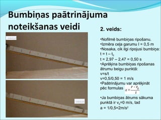 2. veids: 
•Nofilmē bumbiņas ripošanu. 
•Izmēra ceļa garumu l = 0,5 m 
•Nosaka, cik ilgi ripojusi bumbiņa: 
t = t – t0 
t = 2,97 – 2,47 = 0,50 s 
•Aprēķina bumbiņas ripošanas 
ātrumu beigu punktā: 
v=s/t 
v=0,5/0,50 = 1 m/s 
•Paātrinājumu var aprēķināt 
pēc formulas 
•Ja bumbiņas ātrums sākuma 
punktā ir v0=0 m/s, tad 
a = 1/0,5=2m/s2 
 
