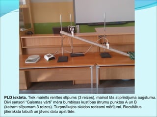 PLD iekārta. Tiek mainīts renītes slīpums (3 reizes), mainot tās stiprinājuma augstumu. 
Divi sensori “Gaismas vārti” mēra bumbiņas kustības ātrumu punktos A un B 
(katram slīpumam 3 reizes). Turpmākajos slaidos redzami mērījumi. Rezultātus 
jāieraksta tabulā un jāveic datu apstrāde. 
 
