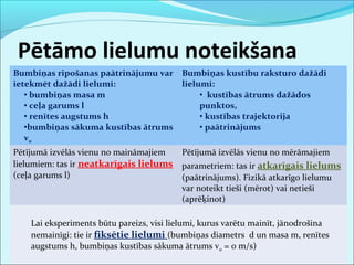 Pētāmo lielumu noteikšana 
Bumbiņas ripošanas paātrinājumu var 
ietekmēt dažādi lielumi: 
• bumbiņas masa m 
• ceļa garums l 
• renītes augstums h 
•bumbiņas sākuma kustības ātrums 
v0 
Bumbiņas kustību raksturo dažādi 
lielumi: 
• kustības ātrums dažādos 
punktos, 
• kustības trajektorija 
• paātrinājums 
Pētījumā izvēlās vienu no maināmajiem 
lielumiem: tas ir neatkarīgais lielums 
(ceļa garums l) 
Pētījumā izvēlās vienu no mērāmajiem 
parametriem: tas ir atkarīgais lielums 
(paātrinājums). Fizikā atkarīgo lielumu 
var noteikt tieši (mērot) vai netieši 
(aprēķinot) 
Lai eksperiments būtu pareizs, visi lielumi, kurus varētu mainīt, jānodrošina 
nemainīgi: tie ir fiksētie lielumi (bumbiņas diametrs d un masa m, renītes 
augstums h, bumbiņas kustības sākuma ātrums v0 = 0 m/s) 
 