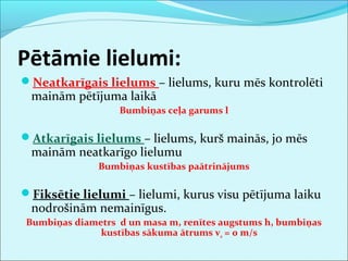 Pētāmie lielumi: 
Neatkarīgais lielums – lielums, kuru mēs kontrolēti 
mainām pētījuma laikā 
Bumbiņas ceļa garums l 
Atkarīgais lielums – lielums, kurš mainās, jo mēs 
mainām neatkarīgo lielumu 
Bumbiņas kustības paātrinājums 
Fiksētie lielumi – lielumi, kurus visu pētījuma laiku 
nodrošinām nemainīgus. 
Bumbiņas diametrs d un masa m, renītes augstums h, bumbiņas 
kustības sākuma ātrums v0 = 0 m/s 
 