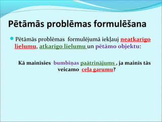 Pētāmās problēmas formulēšana 
Pētāmās problēmas formulējumā iekļauj neatkarīgo 
lielumu, atkarīgo lielumu un pētāmo objektu: 
Kā mainīsies bumbiņas paātrinājums , ja mainīs tās 
veicamo ceļa garumu? 
 