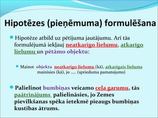 Hipotēzes (pieņēmuma) formulēšana 
Hipotēze atbild uz pētījuma jautājumu. Arī tās 
formulējumā iekļauj neatkarīgo lielumu, atkarīgo 
lielumu un pētāmo objektu: 
Mainot objekta neatkarīgo lielumu (kā), atkarīgais lielums 
mainīsies (kā), jo ….. (sprieduma pamatojums) 
Palielinot bumbiņas veicamo ceļa garumu, tās 
paātrinājums palielināsies, jo Zemes 
pievilkšanas spēka ietekmē pieaugs bumbiņas 
kustības ātrums. 
 