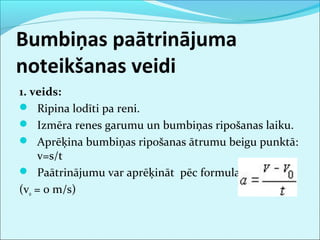 Bumbiņas paātrinājuma 
noteikšanas veidi 
1. veids: 
 Ripina lodīti pa reni. 
 Izmēra renes garumu un bumbiņas ripošanas laiku. 
 Aprēķina bumbiņas ripošanas ātrumu beigu punktā: 
v=s/t 
 Paātrinājumu var aprēķināt pēc formulas 
(v0 = 0 m/s) 
 