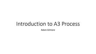 Introduction to A3 Process
Adam Gilmore
 