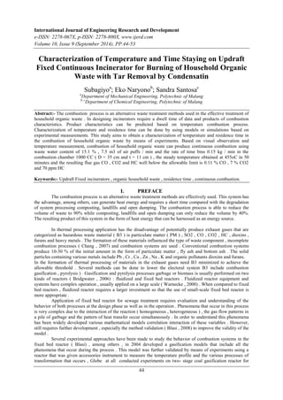 International Journal of Engineering Research and Development 
e-ISSN: 2278-067X, p-ISSN: 2278-800X, www.ijerd.com 
Volume 10, Issue 9 (September 2014), PP.44-53 
Characterization of Temperature and Time Staying on Updraft 
Fixed Continuous Incinerator for Burning of Household Organic 
Waste with Tar Removal by Condensatin 
Subagiyoa; Eko Naryonob; Sandra Santosac 
aDepartment of Mechanical Engineering, Polytechnic of Malang 
b, cDepartment of Chemical Engineering, Polytechnic of Malang 
Abstract:- The combustion process is an alternative waste treatment methods used in the effective treatment of 
household organic waste . In designing incinerators require a dwell time of data and products of combustion 
characteristics. Product characteristics can be predicted based on temperature combustion process. 
Characterization of temperature and residence time can be done by using models or simulations based on 
experimental measurements. This study aims to obtain a characterization of temperature and residence time in 
the combustion of household organic waste by means of experiments. Based on visual observation and 
temperature measurement, combustion of household organic waste can produce continuous combustion using 
waste water content of 15.1 % , 7.5 m3 of air puffs / min and the rate of time bins 0.15 kg / min in the 
combustion chamber 1000 CC ( D = 35 cm and t = 11 cm ) , the steady temperature obtained at 455oC in 50 
minutes and the resulting flue gas CO , CO2 and HC well below the allowable limit is 0.11 % CO , 7 % CO2 
and 70 ppm HC 
Keywords:- Updraft Fixed incinerators , organic household waste , residence time , continuous combustion. 
I. PREFACE 
The combustion process is an alternative waste treatment methods are effectively used. This system has 
the advantage, among others, can generate heat energy and requires a short time compared with the degradation 
of system processing composting, landfills and open dumping. The combustion process is able to reduce the 
volume of waste to 90% while composting, landfills and open dumping can only reduce the volume by 40%. 
The resulting product of this system in the form of heat energy that can be harnessed as an energy source. 
In thermal processing application has the disadvantage of potentially produce exhaust gases that are 
categorized as hazardous waste material ( B3 ) is particulate matter ( PM ) , SO2 , CO , CO2 , HC , dioxins , 
furans and heavy metals . The formation of these materials influenced the type of waste component , incomplete 
combustion processes ( Chang , 2007) and combustion systems are used . Conventional combustion systems 
produce 10-30 % of the initial amount in the form of particulate matter , fly ash and bottom ash . The solid 
particles containing various metals include Pb , Cr , Cu , Zn , Na , K and organic pollutants dioxins and furans. 
In the formation of thermal processing of materials in the exhaust gases need B3 minimized to achieve the 
allowable threshold . Several methods can be done to lower the electoral system B3 include combustion 
gasification , pyrolysis ) . Gasification and pyrolysis processes garbage or biomass is usually performed on two 
kinds of reactors ( Bridgwater , 2006) : fluidized and fixed bed reactors . Fluidized reactor equipment and 
systems have complex operation , usually applied on a large scale ( Warnecke , 2000) . When compared to fixed 
bed reactors , fluidized reactor requires a larger investment so that the use of small-scale fixed bed reactor is 
more appropriate . 
Application of fixed bed reactor for sewage treatment requires evaluation and understanding of the 
behavior of both processes at the design phase as well as in the operation . Phenomena that occur in this process 
is very complex due to the interaction of the reaction ( homogeneous , heterogeneous ) , the gas flow patterns in 
a pile of garbage and the pattern of heat transfer occur simultaneously . In order to understand this phenomena 
has been widely developed various mathematical models correlation interaction of these variables . However, 
still requires further development , especially the method validation ( Blasi , 2008) to improve the validity of the 
model . 
Several experimental approaches have been made to study the behavior of combustion systems in the 
fixed bed reactor ( Blasi) , among others , in 2004 developed a gasification models that include all the 
phenomena that occur during the process . This model was further validated by means of experiments using a 
reactor that was given accessories instrument to measure the temperature profile and the various processes of 
transformation that occurs , Globe at all conducted experiments on two- stage coal gasification reactor for 
44 
 