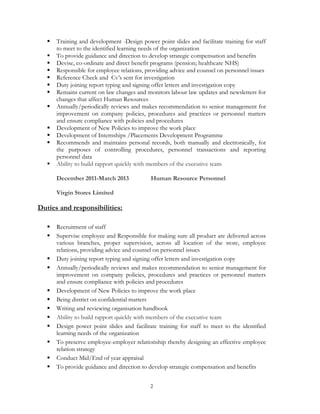 2
 Training and development -Design power point slides and facilitate training for staff
to meet to the identified learning needs of the organization
 To provide guidance and direction to develop strategic compensation and benefits
 Devise, co-ordinate and direct benefit programs (pension; healthcare NHS)
 Responsible for employee relations, providing advice and counsel on personnel issues
 Reference Check and Cv’s sent for investigation
 Duty joining report typing and signing offer letters and investigation copy
 Remains current on law changes and monitors labour law updates and newsletters for
changes that affect Human Resources
 Annually/periodically reviews and makes recommendation to senior management for
improvement on company policies, procedures and practices or personnel matters
and ensure compliance with policies and procedures
 Development of New Policies to improve the work place
 Development of Internships /Placements Development Programme
 Recommends and maintains personal records, both manually and electronically, for
the purposes of controlling procedures, personnel transactions and reporting
personnel data
 Ability to build rapport quickly with members of the executive team
December 2011-March 2013 Human Resource Personnel
Virgin Stores Limited
Duties and responsibilities:
 Recruitment of staff
 Supervise employee and Responsible for making sure all product are delivered across
various branches, proper supervision, across all location of the store, employee
relations, providing advice and counsel on personnel issues
 Duty joining report typing and signing offer letters and investigation copy
 Annually/periodically reviews and makes recommendation to senior management for
improvement on company policies, procedures and practices or personnel matters
and ensure compliance with policies and procedures
 Development of New Policies to improve the work place
 Being district on confidential matters
 Writing and reviewing organisation handbook
 Ability to build rapport quickly with members of the executive team
 Design power point slides and facilitate training for staff to meet to the identified
learning needs of the organization
 To preserve employee-employer relationship thereby designing an effective employee
relation strategy
 Conduct Mid/End of year appraisal
 To provide guidance and direction to develop strategic compensation and benefits
 