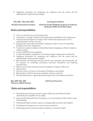 3
 Implement procedures for integrating new employees into the system and the
administration of personal data changes
May 2011 - December 2011. Learning Coordinator
Panabiz International Limited. (Tolaram Group) Holding Company for Indomie,
Multi-pro, BHN and Nobel Carpet.
Duties and responsibilities:
 Carry out research survey and training audits
 Consultancy- in charge of admin and operational responsibilities in the organization.
 Training and development to manage and Coordinate all requirements to run a
training program and for each unit.
 Design power point slides and facilitate training for staff to meet to the identified
learning needs of the organization
 To preserve employee-employer relationship thereby designing an effective employee
relation strategy
 Conduct Mid/End of year appraisal
 To provide guidance and direction to develop strategic compensation and benefits
 Implement procedures for integrating new employees into the system and the
administration of personal data changes
 Recommends and maintains personal records, both manually and electronically, for
the purposes of controlling procedures, personnel transactions and reporting
personnel data
 Monitor and evaluate business processes alongside in charge of office care.
 Salary fitment
 Provide a point of contact for all enquires (Telephones and Emails)
 Recruitment of staff for the group companies supervise and train.
 Provide administrative support personnel; assign review and evaluate work done.
May 2010- May 2011 Call Centre Executive
VConnect Global Services.
Duties and responsibilities:
 Identifying and resolving customer’s queries effectively and efficiently whilst
maintaining the acceptable service quality.
 Inbound and Outbound Calls (Attending to over one hundred and fifty calls in a day)
Telemarketing
 Following through customer’s queries ensuring prompt resolution and feedback.
 Escalating and routing issues to relevant process operators.
 Performing relevant system transactions relating to customer’s request
 