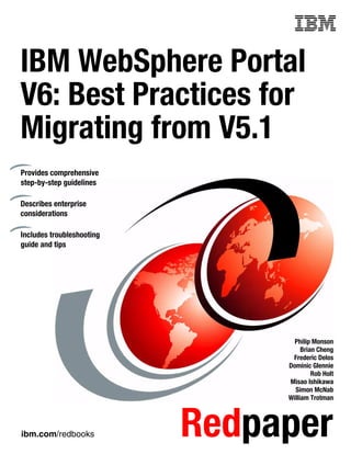 ibm.com/redbooks Redpaper
Front cover
IBM WebSphere Portal
V6: Best Practices for
Migrating from V5.1
Philip Monson
Brian Cheng
Frederic Delos
Dominic Glennie
Rob Holt
Misao Ishikawa
Simon McNab
William Trotman
Provides comprehensive
step-by-step guidelines
Describes enterprise
considerations
Includes troubleshooting
guide and tips
 