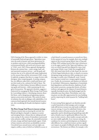60 | Water for Development – Charting a Water Wise Path
FAO’s framing of the Nexus approach is within its vision
of sustainable food and agriculture: “Agriculture must
meet the needs of present and future generations for
its products and services, while ensuring profitability,
environmental health, and social and economic equi-
ty” (FAO, 2013). FAO’s Nexus approach distinguishes
between the resource base – water, energy, land, soil,
and associated ecosystem services – and the goals and
interests that are to be achieved with major implications
on the resource base and the environment (FAO, 2014a).
It explicitly recognises that there is a range of actors with
divergent, often competing goals. A mining company
has very different stakes from a small-scale farmer and
yet there needs to be a solution for both of them. The
challenge is to find a balance between different resource
user goals and interests – while maintaining the inte-
grity of ecosystems. The approach, therefore, suggests a
framework for managing the Water-Energy-Food Nexus,
by 1) providing evidence, 2) developing scenarios about
the future, and 3) designing and appraising response
options across sectors and scales. This cannot be done
in isolation, but only in dialogue with stakeholders. It is
a process-based approach that extends beyond resource
use, also considering the broader development implica-
tions.
The Water-Energy-Food Nexus in insecure settings
| Human security aims at ensuring the survival, live-
lihood and dignity of people in response to current
and emerging threats –threats that are widespread and
cross-cutting. In the context of immediate or protracted
crisis and post-conflict settings, the sustainable provision
of water, energy and food is particularly urgent. A lack
of basic resources and services can destabilise societies.
Unresolved issues around tenure and user rights can
reignite conflicts, some of which are fuelled by access, or
a lack thereof, to natural resources or control over them.
In the summer of 2014, for example, there were multiple
reports of the extremist group Islamic State of Iraq and
al-Sham (ISIS) seeking control of key water infrastructu-
re in the upper reaches of the Tigris and Euphrates, two
rivers on which Iraq and Syria depend for water, food
and energy (Gleick, 2014). Under the stranglehold of
ISIS, this caused water levels in Lake Assad, the reservoir
of Syria’s largest hydroelectric dam, to drop by six metres,
disrupting energy production while causing severe water
shortages in nearby cities (Chudacoff, 2014). Control
over a resource turned into a weapon against a popula-
tion. Finally, the environment and disasters are inherent-
ly interlinked. Deforestation, degradation of watersheds,
land degradation and desertification, depletion of reefs
and coastal ecosystems, among other factors, all reduce
resilience and aggravate the impacts of natural disasters,
typically harming the poor, the disadvantaged and the
vulnerable more than others. Nevertheless, such crisis
situations can also offer opportunities for trust-building
and for improving the initial situation by “building back
better”.
A cross-cutting Nexus approach can therefore provide
a useful framework to find synergies and to manage
trade-offs between resource uses and needs in different
insecure settings. It must be underlined, however, that
within the context of human security, the tools and
approaches used in identifying and quantifying trade-offs
and co-benefits may be significantly different from the
same in other contexts, where market concepts and tools
are more readily applicable. In an insecure setting, the
conditions for recovery and development are fundamen-
tally different, but a small intervention can have signifi-
cant impacts on people’s livelihoods and the surrounding
environment. The bottom one billion, for example, to be
Photo:iStock
 