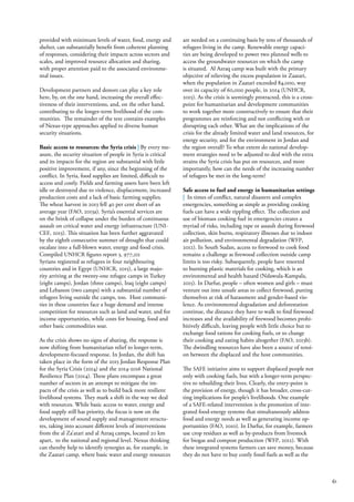 61
provided with minimum levels of water, food, energy and
shelter, can substantially benefit from coherent planning
of responses, considering their impacts across sectors and
scales, and improved resource allocation and sharing,
with proper attention paid to the associated environme-
ntal issues.
Development partners and donors can play a key role
here, by, on the one hand, increasing the overall effec-
tiveness of their interventions, and, on the other hand,
contributing to the longer-term livelihood of the com-
munities. The remainder of the text contains examples
of Nexus-type approaches applied to diverse human
security situations.
Basic access to resources: the Syria crisis | By every me-
asure, the security situation of people in Syria is critical
and its impacts for the region are substantial with little
positive improvement, if any, since the beginning of the
conflict. In Syria, food supplies are limited, difficult to
access and costly. Fields and farming assets have been left
idle or destroyed due to violence, displacement, increased
production costs and a lack of basic farming supplies.
The wheat harvest in 2013 fell 40 per cent short of an
average year (FAO, 2013a). Syria’s essential services are
on the brink of collapse under the burden of continuous
assault on critical water and energy infrastructure (UNI-
CEF, 2013). This situation has been further aggravated
by the eighth consecutive summer of drought that could
escalate into a full-blown water, energy and food crisis.
Compiled UNHCR figures report 3, 977,211
Syrians registered as refugees in four neighbouring
countries and in Egypt (UNHCR, 2015), a large majo-
rity arriving at the twenty-one refugee camps in Turkey
(eight camps), Jordan (three camps), Iraq (eight camps)
and Lebanon (two camps) with a substantial number of
refugees living outside the camps, too. Host communi-
ties in these countries face a huge demand and intense
competition for resources such as land and water, and for
income opportunities, while costs for housing, food and
other basic commodities soar.
As the crisis shows no signs of abating, the response is
now shifting from humanitarian relief to longer-term,
development-focused response. In Jordan, the shift has
taken place in the form of the 2015 Jordan Response Plan
for the Syria Crisis (2014) and the 2014-2016 National
Resilience Plan (2014). These plans encompass a great
number of sectors in an attempt to mitigate the im-
pacts of the crisis as well as to build back more resilient
livelihood systems. They mark a shift in the way we deal
with resources. While basic access to water, energy and
food supply still has priority, the focus is now on the
development of sound supply and management structu-
res, taking into account different levels of interventions
from the al Za’atari and al Azraq camps, located 20 km
apart, to the national and regional level. Nexus thinking
can thereby help to identify synergies as, for example, in
the Zaatari camp, where basic water and energy resources
are needed on a continuing basis by tens of thousands of
refugees living in the camp. Renewable energy capaci-
ties are being developed to power two planned wells to
access the groundwater resources on which the camp
is situated. Al Azraq camp was built with the primary
objective of relieving the excess population in Zaatari,
when the population in Zaatari exceeded 84,000, way
over its capacity of 60,000 people, in 2014 (UNHCR,
2015). As the crisis is seemingly protracted, this is a cross-
point for humanitarian and development communities
to work together more constructively to ensure that their
programmes are reinforcing and not conflicting with or
disrupting each other. What are the implications of the
crisis for the already limited water and land resources, for
energy security, and for the environment in Jordan and
the region overall? To what extent do national develop-
ment strategies need to be adjusted to deal with the extra
strains the Syria crisis has put on resources, and more
importantly, how can the needs of the increasing number
of refugees be met in the long-term?
Safe access to fuel and energy in humanitarian settings
| In times of conflict, natural disasters and complex
emergencies, something as simple as providing cooking
fuels can have a wide rippling effect. The collection and
use of biomass cooking fuel in emergencies creates a
myriad of risks, including rape or assault during firewood
collection, skin burns, respiratory illnesses due to indoor
air pollution, and environmental degradation (WFP,
2012). In South Sudan, access to firewood to cook food
remains a challenge as firewood collection outside camp
limits is too risky. Subsequently, people have resorted
to burning plastic materials for cooking, which is an
environmental and health hazard (Ndawula-Kampala,
2015). In Darfur, people – often women and girls – must
venture out into unsafe areas to collect firewood, putting
themselves at risk of harassment and gender-based vio-
lence. As environmental degradation and deforestation
continue, the distance they have to walk to find firewood
increases and the availability of firewood becomes prohi-
bitively difficult, leaving people with little choice but to
exchange food rations for cooking fuels, or to change
their cooking and eating habits altogether (FAO, 2013b).
The dwindling resources have also been a source of tensi-
on between the displaced and the host communities.
The SAFE initiative aims to support displaced people not
only with cooking fuels, but with a longer-term perspec-
tive to rebuilding their lives. Clearly, the entry-point is
the provision of energy, though it has broader, cross-cut-
ting implications for people’s livelihoods. One example
of a SAFE-related intervention is the promotion of inte-
grated food-energy systems that simultaneously address
food and energy needs as well as generating income op-
portunities (FAO, 2010). In Darfur, for example, farmers
use crop residues as well as by-products from livestock
for biogas and compost production (WFP, 2012). With
these integrated systems farmers can save money, because
they do not have to buy costly fossil fuels as well as the
 