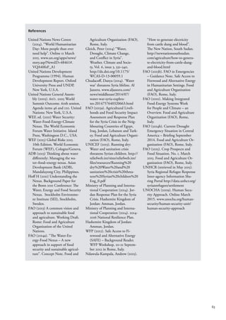 63
References
United Nations News Centre
(2014). “World Humanitarian
Day: More people than ever
need help”. Online 11 March
2015. www.un.org/apps/news/
story.asp?NewsID=48461#.
VQA40fnF_A1
United Nations Development
Programme (1994). Human
Development Report. Oxford
University Press and UNDP,
New York, U.S.A.
United Nations General Assem-
bly (2005). 60/1. 2005 World
Summit Outcome. 60th session,
Agenda items 46 and 120. United
Nations: New York, U.S.A.
WEF, ed. (2011) Water Security:
Water-Food-Energy-Climate
Nexus. The World Economic
Forum Water Initiative. Island
Press, Washington D.C., USA.
WEF (2015) Global Risks 2015.
10th Edition. World Economic
Forum (WEF), Cologne/Geneva.
ADB (2013) Thinking about water
differently: Managing the wa-
ter–food–energy nexus. Asian
Development Bank (ADB),
Mandaluyong City, Philippines.
Hoff H (2011) Understanding the
Nexus. Background Paper for
the Bonn 2011 Conference: The
Water, Energy and Food Security
Nexus. Stockholm Environme-
nt Institute (SEI), Stockholm,
Sweden.
FAO (2013) A common vision and
approach to sustainable food
and agriculture. Working Draft.
Rome: Food and Agriculture
Organization of the United
Nations.
FAO (2014a). “The Water-En-
ergy-Food Nexus – A new
approach in support of food
security and sustainable agricul-
ture”. Concept Note. Food and
Agriculture Organization (FAO),
Rome, Italy.
Gleick, Peter (2014) “Water,
Drought, Climate Change,
and Conflict in Syria”.
Weather. Climate and Socie-
ty, Vol. 6, issue 3, 331–340.
http://dx.doi.org/10.1175/
WCAS-D-13-00059.1
Chudacoff, Danya (2014). ‘Water
war’ threatens Syria lifeline. Al
Jazeera. www.aljazeera.com/
news/middleeast/2014/07/
water-war-syria-euphra-
tes-2014757640320663.html
FAO (2013a). Agricultural Liveli-
hoods and Food Security Impact
Assessment and Response Plan
for the Syria Crisis in the Neig-
hbouring Countries of Egypt,
Iraq, Jordan, Lebanon and Turk-
ey. Food and Agriculture Organi-
zation (FAO), Rome, Italy.
UNICEF (2013). Running dry:
Water and sanitation crisis
threatens Syrian children. http://
reliefweb.int/sites/reliefweb.int/
files/resources/Running%20
dry%20Water%20and%20
sanitation%20crisis%20threa-
tens%20Syrian%20children%20
Eng_0.pdf
Ministry of Planning and Interna-
tional Cooperation (2014). Jor-
dan Response Plan for the Syria
Crisis. Hashemite Kingdom of
Jordan: Amman, Jordan.
Ministry of Planning and Interna-
tional Cooperation (2014). 2014-
2016 National Resilience Plan.
Hashemite Kingdom of Jordan:
Amman, Jordan.
WFP (2012). Safe Access to Fi-
rewood and Alternative Energy
(SAFE) – Background Reader.
WFP Workshop, 20-21 Septem-
ber 2012 in Rome, Italy.
Ndawula-Kampala, Andrew (2015).
“How to generate electricity
from cattle dung and blood”.
The New Nation, South Sudan.
http://newnationsouthsudan.
com/agriculture/how-to-genera-
te-electricity-from-cattle-dung-
and-blood.html
FAO (2013b). FAO in Emergencies
– Guidance Note. Safe Access to
Firewood and Alternative Energy
in Humanitarian Settings. Food
and Agriculture Organization
(FAO), Rome, Italy.
FAO (2010). Making Integrated
Food-Energy Systems Work
for People and Climate – an
Overview. Food and Agriculture
Organization (FAO), Rome,
Italy.
FAO (2014b). Current Drought
Emergency Situation in Central
America – Briefing September
2014. Food and Agriculture Or-
ganization (FAO), Rome, Italy.
FAO (2015). Crop Prospects and
Food Situation. No. 1. March
2015. Food and Agriculture Or-
ganization (FAO), Rome, Italy.
UNHCR (retrieved in May 2015).
Syria Regional Refugee Response
Inter-agency Information Sha-
ring Portal http://data.unhcr.org/
syrianrefugees/settlement
UNOCHA (2009). Human Secu-
rity Approach. Online March
2015. www.unocha.org/human-
security/human-security-unit/
human-security-approach
 