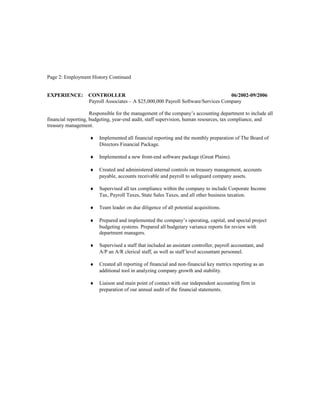 Page 2: Employment History Continued
EXPERIENCE: CONTROLLER 06/2002-09/2006
Payroll Associates – A $25,000,000 Payroll Software/Services Company
Responsible for the management of the company’s accounting department to include all
financial reporting, budgeting, year-end audit, staff supervision, human resources, tax compliance, and
treasury management.
♦ Implemented all financial reporting and the monthly preparation of The Board of
Directors Financial Package.
♦ Implemented a new front-end software package (Great Plains).
♦ Created and administered internal controls on treasury management, accounts
payable, accounts receivable and payroll to safeguard company assets.
♦ Supervised all tax compliance within the company to include Corporate Income
Tax, Payroll Taxes, State Sales Taxes, and all other business taxation.
♦ Team leader on due diligence of all potential acquisitions.
♦ Prepared and implemented the company’s operating, capital, and special project
budgeting systems. Prepared all budgetary variance reports for review with
department managers.
♦ Supervised a staff that included an assistant controller, payroll accountant, and
A/P an A/R clerical staff, as well as staff level accountant personnel.
♦ Created all reporting of financial and non-financial key metrics reporting as an
additional tool in analyzing company growth and stability.
♦ Liaison and main point of contact with our independent accounting firm in
preparation of our annual audit of the financial statements.
 