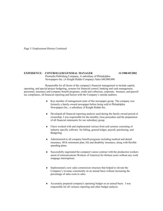 Page 3: Employment History Continued
EXPERIENCE: CONTROLLER/GENERAL MANAGER 11/1988-05/2002
Promedia Publishing Company, A subsidiary of Philadelphia
Newspapers Inc. (A Knight Ridder Company) Sales $40,000,000
Responsible for all facets of the company's financial management to include capital,
operating, and special project budgeting, systems for financial control, banking and cash management,
personnel, insurance and company benefit programs, credit and collection, corporate, business, and payroll
tax compliance, all financial reporting and liaison with the Company’s outside auditors.
♦ Key member of management team of this newspaper group. The company was
formerly a family owned newspaper before being sold to Philadelphia
Newspapers Inc., a subsidiary of Knight Ridder Inc.
♦ Developed all financial reporting analysis used during the family owned period of
ownership. I was responsible for the monthly close procedure and the preparation
of all financial statements for our subsidiary group.
♦ I have worked with and implemented various front end systems consisting of
industry specific software for billing, general ledger, payroll, purchasing, and
Budgeting.
♦ Administered to all company benefit programs including medical and dental
insurance, 401k retirement plan, life and disability insurance, along with flexible
spending plans.
♦ Successfully negotiated the company's union contract with the production workers
union (Communications Workers of America) for thirteen years without any work
stoppage interruptions.
♦ Implemented a new sales commission structure that helped to elevate the
Company’s revenue consistently on an annual basis without increasing the
percentage of sales costs to sales.
♦ Accurately prepared company's operating budget on an annual basis. I was
responsible for all variance reporting and other budget analysis.
 