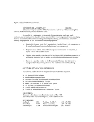 Page 4: Employment History Continued
SENIOR STAFF ACCOUNTANT 1984-1988
Isdaner and Company Certified Public Accountants, a full service public accounting firm
servicing the Northeastern portion of the United States.
Responsible for a wide variety of accounts in the manufacturing, wholesale, retail,
healthcare, and service industries. Included in these responsibilities was serving on audit teams, developing
financial documentation for companies seeking an initial public offering, all corporate and personal tax
planning and preparation, as well as all financial statement preparation.
♦ Responsible for some of our firm's largest clients. I worked closely with management to
develop better financial reporting, budgeting, and cash management.
♦ Prepared various federal, state, and local corporate business taxes for our clients, as
well as various individual tax returns.
♦ Assisted in the monthly close of several of our clients which included the preparation of
all financial statements both for lenders as well as for internal management purposes.
♦ Served on a team that worked on the development of financial data that was to be
incorporated into the company's business plan used for an initial public offering.
SOFTWARE APPLICATIONS EXPERIENCE
The following is a list of software programs I have worked with in my career.
♦ All Microsoft Office Software
♦ Quickbooks accounting systems
♦ Microsoft- Naivision Accounting and Inventory System
♦ Jet Report Financial Reporting Package
♦ Oracle Purchasing and GLDI general ledger system
♦ All ADP and Paychex Payroll Software
♦ Various industry specific software
♦ Various tax preparation software – Turbo Tax, Tax Cut
EDUCATION:
I received a B.A. degree form Temple University in May 1984.
I also have earned and maintain my CPA license in Pennsylvania
REFERENCES:
Jim Pirolli CEO Pirolli and Co. CPA’s (610) 667-6700
David Wolf CEO Access Consulting (484) 678-1128
Robert Smylie CEO Promedia Publishing Co (561) 747-6157
 