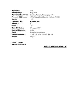 Religion : Islam
Nationality : Bangladeshi
Permanent Address : Kanchan, Rupganj, Narayanganj-1461
Present Address : 157/F, Nilgunj Road, Panihati , Kolkata-700114
Height : 5 ‘-5”
Passport No: AG9086146
Weight : 65
Sex : Male
Date Of Birth : 29th
August 1995
Marital Status : Single
Email : d.jisun2015@gmail.com
Phone Number : +919547791342 & +8801687802211
Skype: dmhj16
Place : Dhaka
Date :14/01/2016
DEWAN MEHRAB HOSSAIN
 