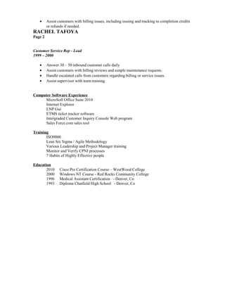 • Assist customers with billing issues, including issuing and tracking to completion credits
or refunds if needed.
RACHEL TAFOYA
Page 2
Customer Service Rep - Lead
1999 – 2000
• Answer 30 – 50 inbound customer calls daily
• Assist customers with billing reviews and simple maintenance requests.
• Handle escalated calls from customers regarding billing or service issues.
• Assist supervisor with team training.
Computer Software Experience
MicroSoft Office Suite 2010
Internet Explorer
LNP Gui
ETMS ticket tracker software
Intergraded Customer Inquiry Console Web program
Sales Force.com sales tool
Training
ISO9000
Lean Six Sigma / Agile Methodology
Various Leadership and Project Manager training
Monitor and Verify CPNI processes
7 Habits of Highly Effective people
Education
2010 Cisco Pre Certification Course – WestWood College
2000 Windows NT Course - Red Rocks Community College
1996 Medical Assistant Certification - Denver, Co
1993 Diploma Chatfield High School - Denver, Co
 