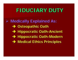 FIDUCIARY DUTYFIDUCIARY DUTY
Medically Explained As:Medically Explained As:
Osteopathic OathOsteopathic Oath
Hippocratic OathHippocratic Oath--AncientAncient
Hippocratic OathHippocratic Oath--ModernModern
Medical Ethics PrinciplesMedical Ethics Principles
 