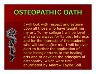 OSTEOPATHIC OATHOSTEOPATHIC OATH
I will look with respect and esteem
upon all those who have taught me
my art. To my college I will be loyal
and strive always for its best interests
and for the interests of the students
who will come after me. I will be ever
alert to further the application of
basic biologic truths to the healing
arts and to develop the principles of
osteopathy, which were first
enunciated by Andrew Taylor Still.
 