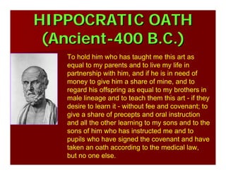 HIPPOCRATIC OATHHIPPOCRATIC OATH
(Ancient(Ancient--400 B.C.)400 B.C.)
To hold him who has taught me this art as
equal to my parents and to live my life in
partnership with him, and if he is in need of
money to give him a share of mine, and to
regard his offspring as equal to my brothers in
male lineage and to teach them this art - if they
desire to learn it - without fee and covenant; to
give a share of precepts and oral instruction
and all the other learning to my sons and to the
sons of him who has instructed me and to
pupils who have signed the covenant and have
taken an oath according to the medical law,
but no one else.
 