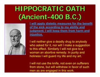 HIPPOCRATIC OATHHIPPOCRATIC OATH
(Ancient(Ancient--400 B.C.)400 B.C.)
I will apply dietetic measures for the benefit
of the sick according to my ability and
judgment; I will keep them from harm and
injustice.
I will neither give a deadly drug to anybody
who asked for it, nor will I make a suggestion
to this effect. Similarly I will not give to a
woman an abortive remedy. In purity and
holiness I will guard my life and my art.
I will not use the knife, not even on sufferers
from stone, but will withdraw in favor of such
men as are engaged in this work.
 