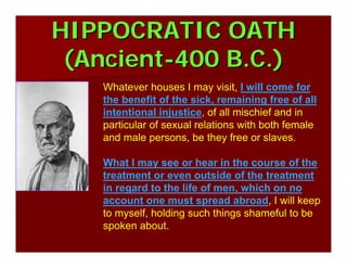 HIPPOCRATIC OATHHIPPOCRATIC OATH
(Ancient(Ancient--400 B.C.)400 B.C.)
Whatever houses I may visit, I will come for
the benefit of the sick, remaining free of all
intentional injustice, of all mischief and in
particular of sexual relations with both female
and male persons, be they free or slaves.
What I may see or hear in the course of the
treatment or even outside of the treatment
in regard to the life of men, which on no
account one must spread abroad, I will keep
to myself, holding such things shameful to be
spoken about.
 
