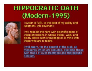 HIPPOCRATIC OATHHIPPOCRATIC OATH
(Modern(Modern--1995)1995)
I swear to fulfill, to the best of my ability and
judgment, this covenant:
I will respect the hard-won scientific gains of
those physicians in whose steps I walk, and
gladly share such knowledge as is mine with
those who are to follow.
I will apply, for the benefit of the sick, all
measures which are required, avoiding those
twin traps of over-treatment and therapeutic
nihilism.
 