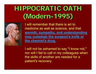 HIPPOCRATIC OATHHIPPOCRATIC OATH
(Modern(Modern--1995)1995)
I will remember that there is art to
medicine as well as science, and that
warmth, sympathy, and understanding
may outweigh the surgeon's knife or
the chemist's drug.
I will not be ashamed to say "I know not,"
nor will I fail to call in my colleagues when
the skills of another are needed for a
patient's recovery.
 